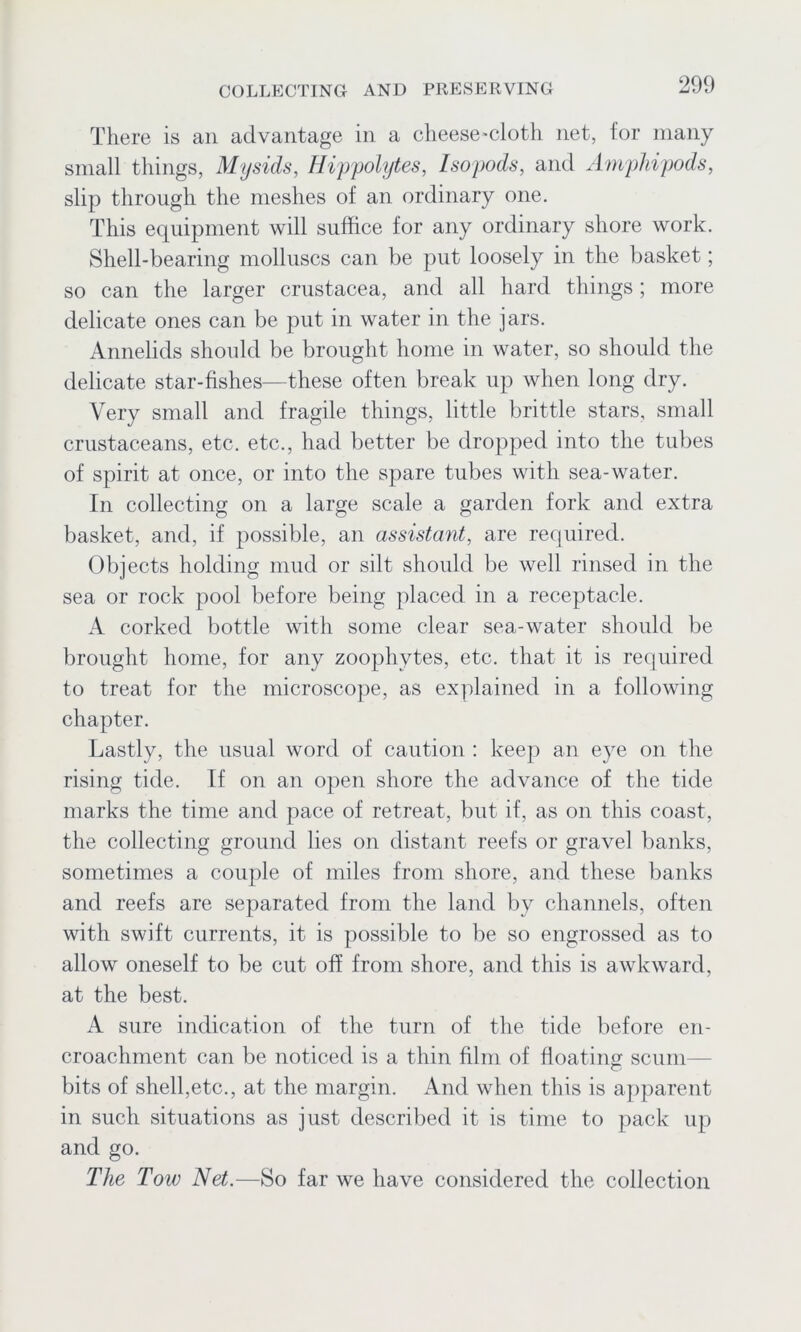 There is an advantage in a cheese-cloth net, for many small things, Mysids, Hippolytes, Isopods, and Amphipods, slip through the meshes of an ordinary one. This equipment will suffice for any ordinary shore work. Shell-bearing molluscs can be put loosely in the basket; so can the larger Crustacea, and all hard things; more delicate ones can be put in water in the jars. Annelids should be brought home in water, so should the delicate star-fishes—these often break up when long dry. Very small and fragile things, little brittle stars, small crustaceans, etc. etc., had better be dropped into the tubes of spirit at once, or into the spare tubes with sea-water. In collecting on a large scale a garden fork and extra basket, and, if possible, an assistant, are required. Objects holding mud or silt should be well rinsed in the sea or rock pool before being placed in a receptacle. A corked bottle with some clear sea-water should be brought home, for any zoophytes, etc. that it is required to treat for the microscope, as explained in a following chapter. Lastly, the usual word of caution : keep an eye on the rising tide. If on an open shore the advance of the tide marks the time and pace of retreat, but if, as on this coast, the collecting ground lies on distant reefs or gravel banks, sometimes a couple of miles from shore, and these banks and reefs are separated from the land by channels, often with swift currents, it is possible to be so engrossed as to allow oneself to be cut off from shore, and this is awkward, at the best. A sure indication of the turn of the tide before en- croachment can be noticed is a thin film of floating scum- bits of shell,etc., at the margin. And when this is apparent in such situations as just described it is time to pack up and go. The Tow Net.—So far we have considered the collection