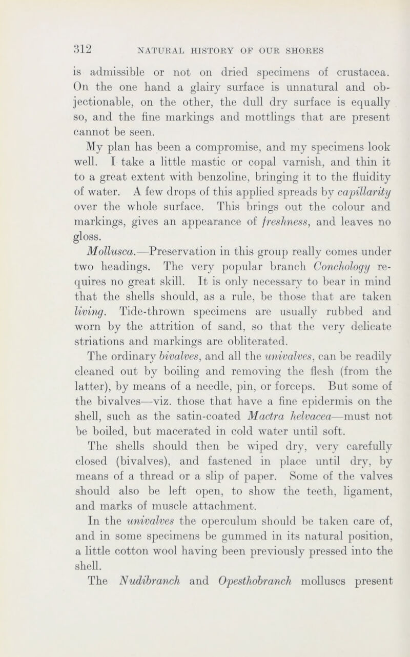 is admissible or not on dried specimens of Crustacea. On the one hand a glairy surface is unnatural and ob- jectionable, on the other, the dull dry surface is equally so, and the fine markings and mottlings that are present cannot be seen. My plan has been a compromise, and my specimens look well. I take a little mastic or copal varnish, and thin it to a great extent with benzoline, bringing it to the fluidity of water. A few drops of this applied spreads by capillarity over the whole surface. This brings out the colour and markings, gives an appearance of freshness, and leaves no gloss. Mollusca.—Preservation in this group really comes under two headings. The very popular branch Conchology re- quires no great skill. It is only necessary to bear in mind that the shells should, as a rule, be those that are taken living. Tide-thrown specimens are usually rubbed and worn by the attrition of sand, so that the very delicate striations and markings are obliterated. The ordinary bivalves, and all the univalves, can be readily cleaned out by boiling and removing the flesh (from the latter), by means of a needle, pin, or forceps. But some of the bivalves—viz. those that have a fine epidermis on the shell, such as the satin-coated Mactra helvacea—must not be boiled, but macerated in cold water until soft. The shells should then be wiped dry, very carefully closed (bivalves), and fastened in place until dry, by means of a thread or a slip of paper. Some of the valves should also be left open, to show the teeth, ligament, and marks of muscle attachment. In the univalves the operculum should be taken care of, and in some specimens be gummed in its natural position, a little cotton wool having been previously pressed into the shell. The Nudibranch and Opesthobranch molluscs present