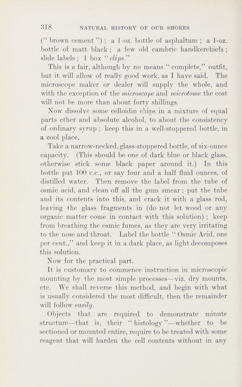 (“ brown cement ”) ; a 1-oz. bottle of asphaltum ; a 1-oz. bottle of matt black ; a few old cambric handkerchiefs ; slide labels ; 1 box “ clips” This is a fair, although by no means “ complete,” outfit, but it will allow of really good work, as I have said. The microscope maker or dealer will supply the whole, and with the exception of the microscope and microtome the cost will not be more than about forty shillings. Now dissolve some celloidin chips in a mixture of equal parts ether and absolute alcohol, to about the consistency of ordinary syrup ; keep this in a well-stoppered bottle, in a cool place. Take a narrow-necked, glass-stoppered bottle, of six-ounce capacity. (This should be one of dark blue or black glass, otherwise stick some black paper around it.) Tn this bottle put 100 c.c., or say four and a half fluid ounces, of distilled water. Then remove the label from the tube of osmic acid, and clean off all the gum smear; put the tube and its contents into this, and crack it with a glass rod, leaving the glass fragments in (do not let wood or any organic matter come in contact with this solution) ; keep from breathing the osmic fumes, as they are very irritating to the nose and throat. Label the bottle “ Osmic Acid, one per cent.,” and keep it in a dark place, as light decomposes this solution. Now for the practical part. It is customary to commence instruction in microscopic mounting by the most simple processes—viz. dry mounts, etc. We shall reverse this method, and begin with what is usually considered the most difficult, then the remainder will follow easily. Objects that are required to demonstrate minute structure—that is, their “ histology ”—whether to be sectioned or mounted entire, require to be treated with some reagent that will harden the cell contents without in any