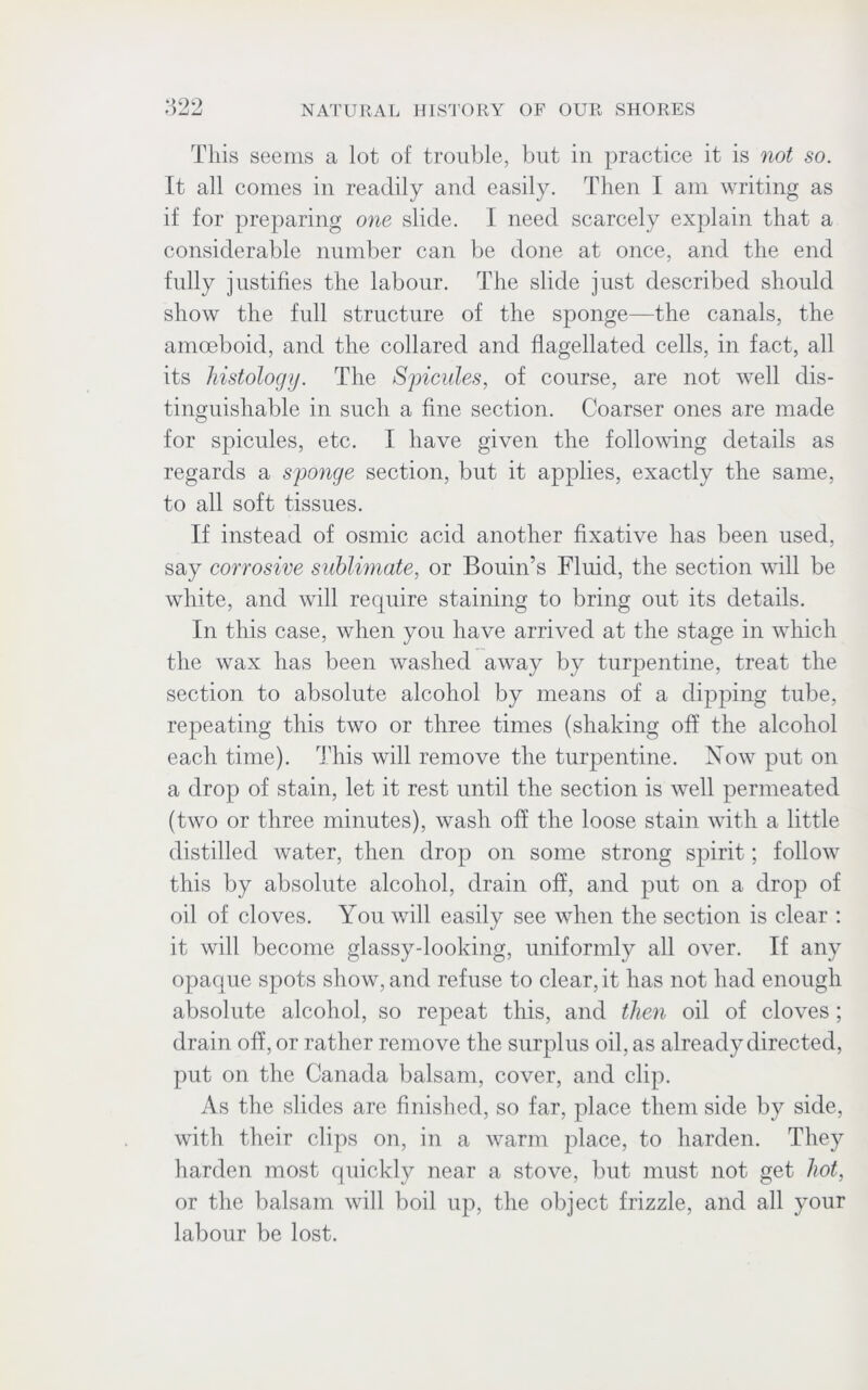 This seems a lot of trouble, but in practice it is not so. It all comes in readily and easily. Then I am writing as if for preparing one slide. I need scarcely explain that a considerable number can be done at once, and the end fully justifies the labour. The slide just described should show the full structure of the sponge—the canals, the amoeboid, and the collared and flagellated cells, in fact, all its histology. The Spicules, of course, are not well dis- tinguishable in such a fine section. Coarser ones are made for spicules, etc. I have given the following details as regards a sponge section, but it applies, exactly the same, to all soft tissues. If instead of osmic acid another fixative has been used, say corrosive sublimate, or Bouin’s Fluid, the section will be white, and will require staining to bring out its details. In this case, when you have arrived at the stage in which the wax has been washed away by turpentine, treat the section to absolute alcohol by means of a dipping tube, repeating this two or three times (shaking off the alcohol each time). This will remove the turpentine. Now put on a drop of stain, let it rest until the section is well permeated (two or three minutes), wash off the loose stain with a little distilled water, then drop on some strong spirit; follow this by absolute alcohol, drain off, and put on a drop of oil of cloves. You will easily see when the section is clear : it will become glassy-looking, uniformly all over. If any opaque spots show, and refuse to clear,it has not had enough absolute alcohol, so repeat this, and then oil of cloves ; drain off, or rather remove the surplus oil, as already directed, put on the Canada balsam, cover, and clip. As the slides are finished, so far, place them side by side, with their clips on, in a warm place, to harden. They harden most quickly near a stove, but must not get hot, or the balsam will boil up, the object frizzle, and all your labour be lost.