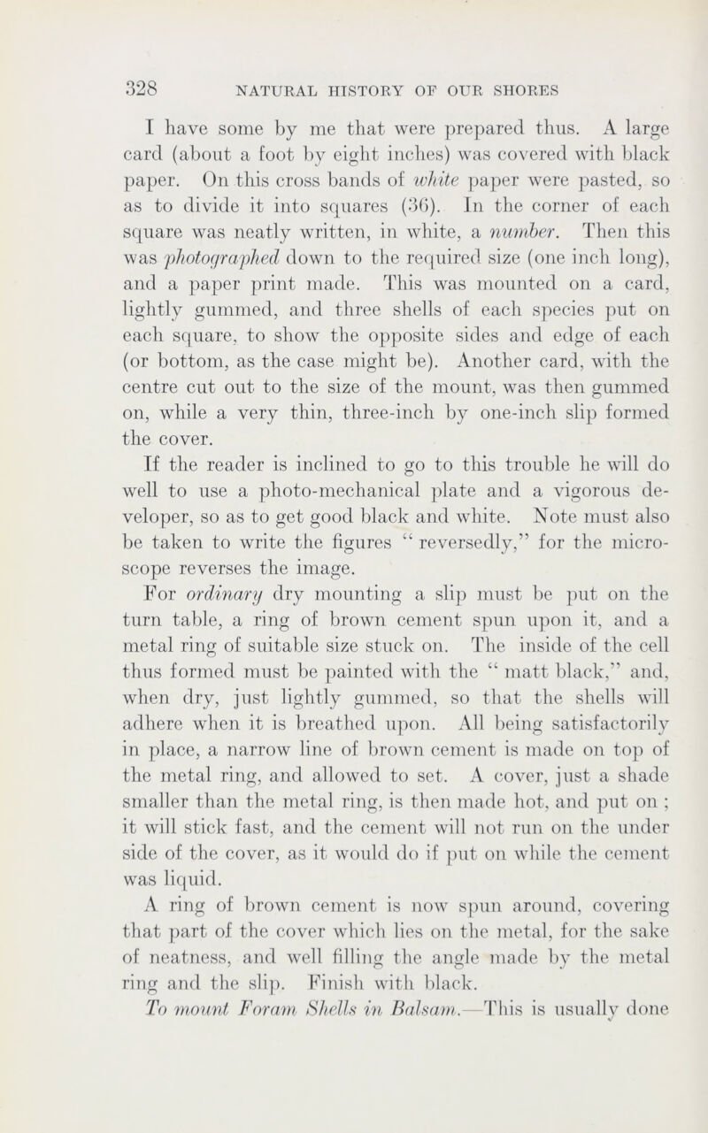I have some by me that were prepared thus. A large card (about a foot by eight inches) was covered with black paper. On this cross bands of white paper were pasted, so as to divide it into squares (36). In the corner of each square was neatly written, in white, a number. Then this was photographed down to the required size (one inch long), and a paper print made. This was mounted on a card, lightly gummed, and three shells of each species put on each square, to show the opposite sides and edge of each (or bottom, as the case might be). Another card, with the centre cut out to the size of the mount, was then gummed on, while a very thin, three-inch by one-inch slip formed the cover. If the reader is inclined to go to this trouble he will do well to use a photo-mechanical plate and a vigorous de- veloper, so as to get good black and white. Note must also be taken to write the figures “ reversedly,” for the micro- scope reverses the image. For ordinary dry mounting a slip must be put on the turn table, a ring of brown cement spun upon it, and a metal ring of suitable size stuck on. The inside of the cell thus formed must be painted with the “ matt black, and, when dry, just lightly gummed, so that the shells will adhere when it is breathed upon. All being satisfactorily in place, a narrow line of brown cement is made on top of the metal ring, and allowed to set. A cover, just a shade smaller than the metal ring, is then made hot, and put on ; it will stick fast, and the cement will not run on the under side of the cover, as it would do if put on while the cement was liquid. A ring of brown cement is now spun around, covering that part of the cover which lies on the metal, for the sake of neatness, and well filling the angle made by the metal ring and the slip. Finish with black. To mount Foram Shells in Balsam.—This is usually done V