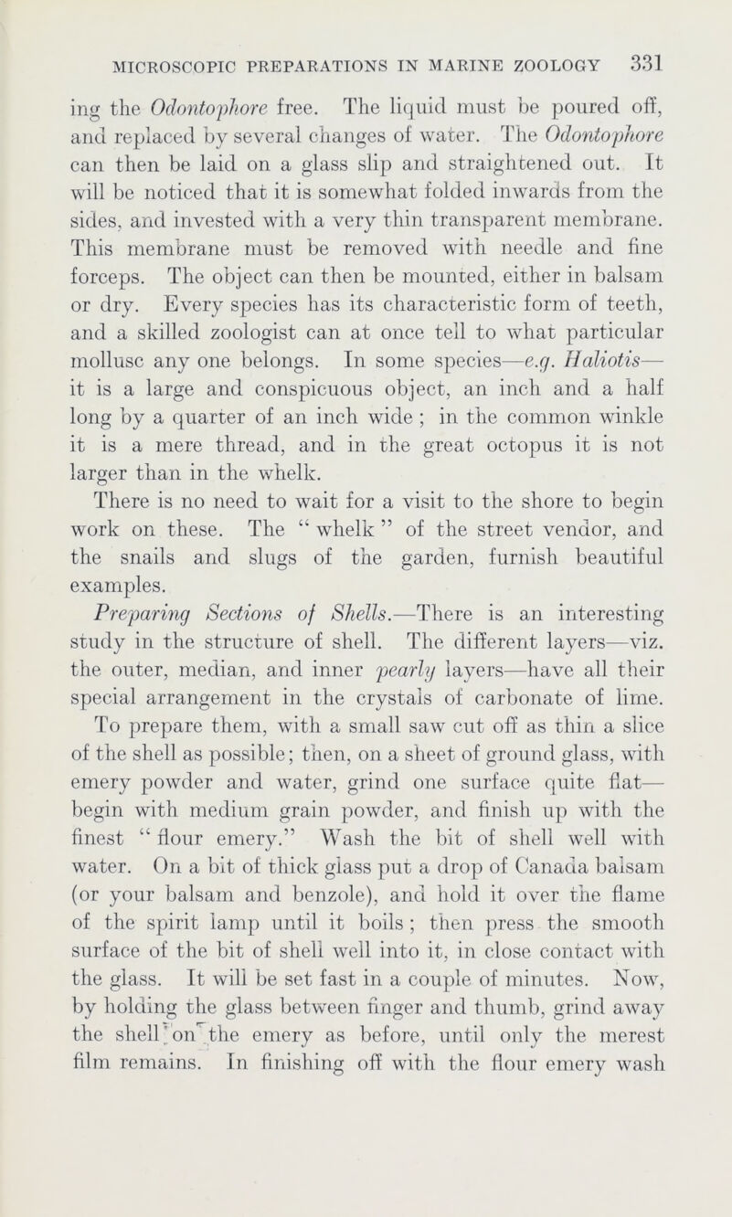 ing the Odontophore free. The liquid must be poured off, and replaced by several changes of water. The Odonto'phore can then be laid on a glass slip and straightened out. It will be noticed that it is somewhat folded inwards from the sides, and invested with a very thin transparent membrane. This membrane must be removed with needle and fine forceps. The object can then be mounted, either in balsam or dry. Every species has its characteristic form of teeth, and a skilled zoologist can at once tell to what particular mollusc any one belongs. In some species—e.g. Haliotis— it is a large and conspicuous object, an inch and a half long by a quarter of an inch wide ; in the common winkle it is a mere thread, and in the great octopus it is not larger than in the whelk. There is no need to wait for a visit to the shore to begin work on these. The “ whelk ” of the street vendor, and the snails and slugs of the garden, furnish beautiful examples. Preparing Sections of Shells.—'There is an interesting study in the structure of shell. The different layers—viz. the outer, median, and inner pearly layers—have all their special arrangement in the crystals of carbonate of lime. To prepare them, with a small saw cut off as thin a slice of the shell as possible; then, on a sheet of ground glass, with emery powder and water, grind one surface quite flat— begin with medium grain powder, and finish up with the finest “ flour emery.” Wash the bit of shell well with water. On a bit of thick glass put a drop of Canada balsam (or your balsam and benzole), and hold it over the flame of the spirit lamp until it boils ; then press the smooth surface of the bit of shell well into it, in close contact with the glass. It will be set fast in a couple of minutes. Now, by holding the glass between finger and thumb, grind away the shell on the emery as before, until only the merest film remains. In finishing off with the flour emery wash