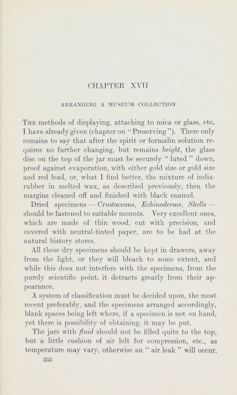 ARRANGING A MUSEUM COLLECTION The methods of displaying, attaching to mica or glass, etc. I have already given (chapter on “Preserving ”). There only remains to say that after the spirit or formalin solution re- quires no further changing, but remains bright, the glass disc on the top of the jar must be securely “ luted ” down, proof against evaporation, with either gold size or gold size and red lead, or, what I find better, the mixture of india- rubber in melted wax, as described previously, then the margins cleaned off and finished with black enamel. Dried specimens — Crustaceans, Echinoderms, Shells — should be fastened to suitable mounts. Very excellent ones, which are made of thin wood, cut with precision, and covered with neutral-tinted paper, are to be had at the natural history stores. All these dry specimens should be kept in drawers, away from the light, or they will bleach to some extent, and while this does not interfere with the specimens, from the purely scientific point, it detracts greatly from their ap- pearance. A system of classification must be decided upon, the most recent preferably, and the specimens arranged accordingly, blank spaces being left where, if a specimen is not on hand, yet there is possibility of obtaining, it may be put. The jars with fluid should not be filled quite to the top, but a little cushion of air left for compression, etc., as temperature may vary, otherwise an “ air leak ” will occur.