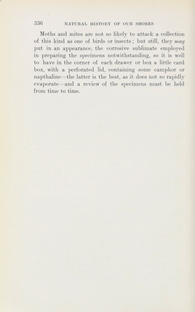 Moths and mites are not so likely to attack a collection of this kind as one of birds or insects ; but still, they may put in an appearance, the corrosive sublimate employed in preparing the specimens notwithstanding, so it is well to have in the corner of each drawer or box a little card box, with a perforated lid, containing some camphor or napthaline—the latter is the best, as it does not so rapidly evaporate—and a review of the specimens must be held from time to time.