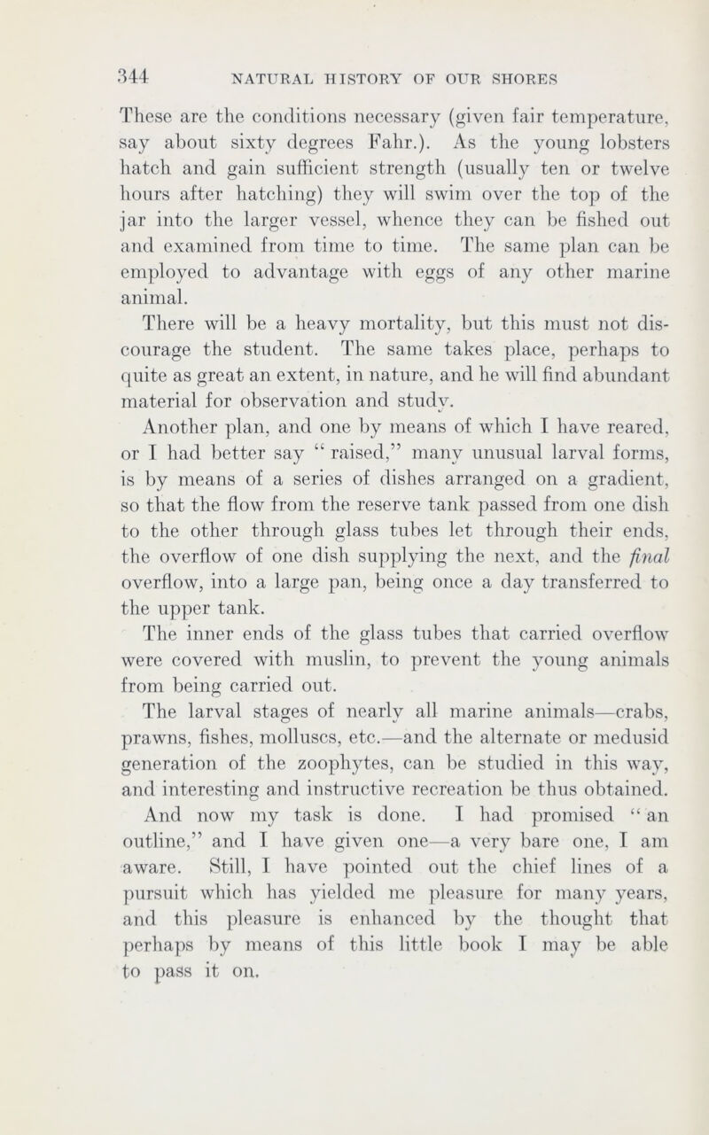 These are the conditions necessary (given fair temperature, say about sixty degrees Fahr.). As the young lobsters hatch and gain sufficient strength (usually ten or twelve hours after hatching) they will swim over the top of the jar into the larger vessel, whence they can be fished out and examined from time to time. The same plan can be employed to advantage with eggs of any other marine animal. There will be a heavy mortality, but this must not dis- courage the student. The same takes place, perhaps to quite as great an extent, in nature, and he will find abundant material for observation and study. Another plan, and one by means of which I have reared, or I had better say “ raised,” many unusual larval forms, is by means of a series of dishes arranged on a gradient, so that the flow from the reserve tank passed from one dish to the other through glass tubes let through their ends, the overflow of one dish supplying the next, and the final overflow, into a large pan, being once a day transferred to the upper tank. The inner ends of the glass tubes that carried overflow were covered with muslin, to prevent the young animals from being carried out. The larval stages of nearly all marine animals—crabs, prawns, fishes, molluscs, etc.—and the alternate or medusid generation of the zoophytes, can be studied in this way, and interesting and instructive recreation be thus obtained. And now my task is done. I had promised “ an outline,” and T have given one—a very bare one, I am aware. Still, I have pointed out the chief lines of a pursuit which has yielded me pleasure for many years, and this pleasure is enhanced by the thought that perhaps by means of this little book I may be able to pass it on.