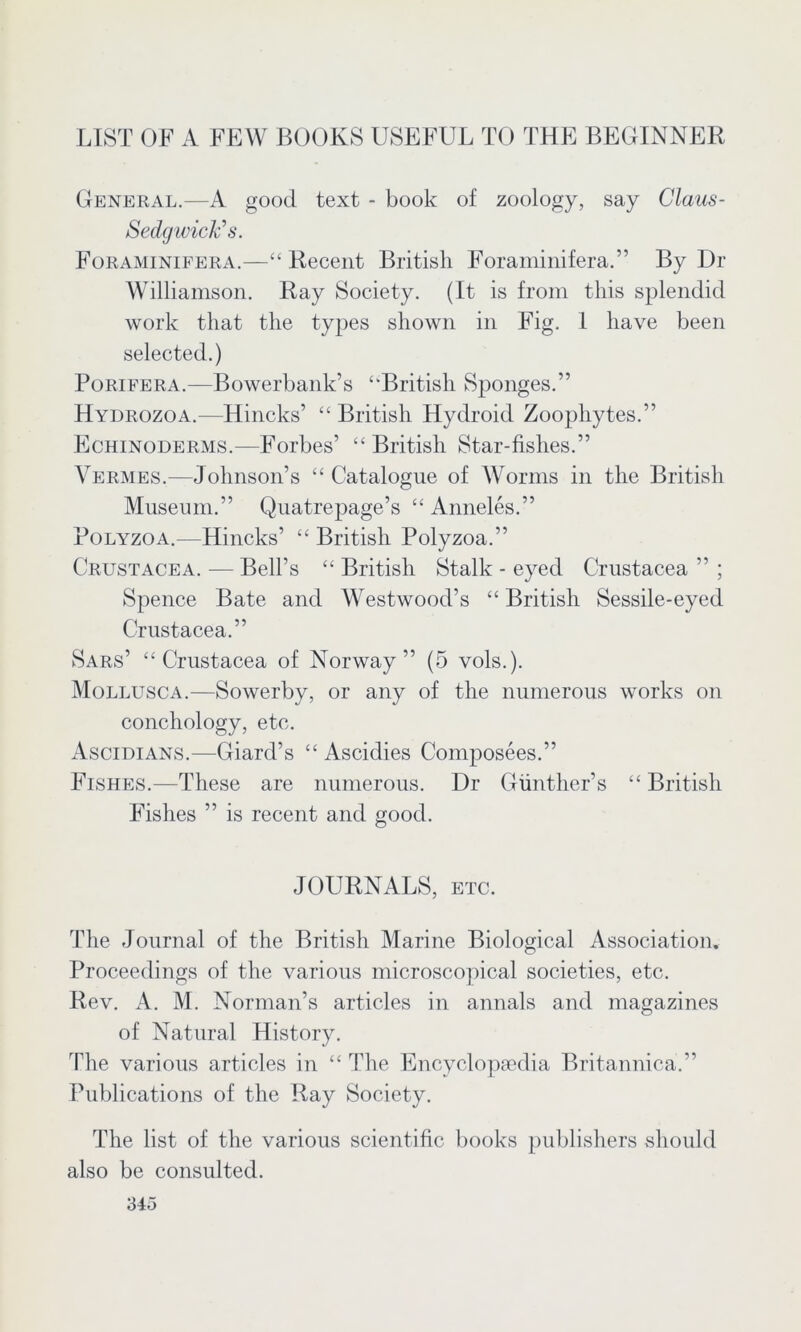 LIST OF A FEW BOOKS USEFUL TO THE BEGINNER General.—A good text - book of zoology, say Claus- SedgwicFs. Foraminifera.—“ Recent British Foraminifera.” By Dr Williamson. Ray Society. (It is from this splendid work that the types shown in Fig. I have been selected.) Porifera.—Bowerbank’s “British Sponges.” Hydrozoa.—Hincks’ “ British Hydroid Zoophytes.” Echinoderms.—Forbes’ “ British Star-fishes.” Vermes.—Johnson’s “ Catalogue of Worms in the British Museum.” Quatrepage’s “ Anneles.” Polyzoa.—Hincks’ “ British Polyzoa.” Crustacea. — Bell’s “ British Stalk - eyed Crustacea ” ; Spence Bate and Westwood’s “British Sessile-eyed Crustacea.” Sars’ “Crustacea of Norway” (5 vols.). Mollusca.—Sowerby, or any of the numerous works on conchology, etc. Ascidians.—Giard’s “ Ascidies Composees.” Fishes.—These are numerous. Dr Gunther’s “ British Fishes ” is recent and good. JOURNALS, etc. The Journal of the British Marine Biological Association. Proceedings of the various microscopical societies, etc. Rev. A. M. Norman’s articles in annals and magazines of Natural History. The various articles in “ The Encyclopaedia Britannica.” Publications of the Ray Society. The list of the various scientific books publishers should also be consulted.