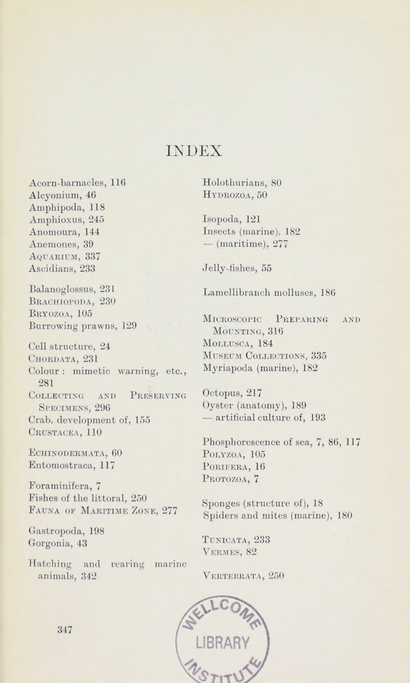 INDEX Acorn-barnacles, 116 Alcyonium, 46 Amphipoda, 118 Araphioxns, 245 Anornoura, 144 Anemones, 39 Aquarium, 337 Ascidians, 233 Balanoglossus, 231 Brachiopoda, 230 Bryozoa, 105 Burrowing prawns, 129 Cell structure, 24 Chordata, 231 Colour : mimetic warning, etc., 281 Collecting and Preserving Specimens, 296 Crab, development of, 155 Crustacea, 110 Eciiinodermata, 60 Entomostraca, 117 Foraminifera, 7 Fishes of the littoral, 250 Fauna of Maritime Zone, 277 Gastropoda, 198 Gorgonia, 43 Hatching and rearing marine animals, 342 Holothurians, 80 Hydrozoa, 50 Isopoda, 121 Insects (marine), 182 — (maritime), 277 Jelly-fishes, 55 Lamellibrancli molluscs, 186 Microscopic Preparing and Mounting, 316 Mollusca, 184 Museum Collections, 335 Myriapoda (marine), 182 Octopus, 217 Oyster (anatomy), 189 — artificial culture of, 193 Phosphorescence of sea, 7, 86, 117 POLYZOA, 105 PORIFERA, 16 Protozoa, 7 Sponges (structure of), 18 Spiders and mites (marine), 180 Tunicata, 233 Vermes, 82 Vertebrata, 250