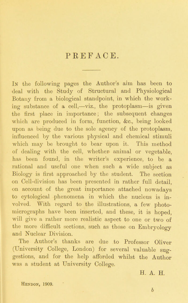 PREFACE. In the following pages the Author’s aim has been to deal with the Study of Structural and Physiological Botany from a biological standpoint, in which the work- ing substance of a cell,—viz., the protoplasm—is given the first place in importance; the subsequent changes which are produced in form, function, &c., being looked upon as being due to the sole agency of the protoplasm, influenced by the various physical and chemical stimuli which may be brought to bear upon it. This method of dealing with the cell, whether- animal or vegetable, has been found, in the writer’s experience, to be a rational and useful one when such a wide subject as Biology is first approached by the student. The section on Cell-division has been presented in rather full detail, on account of the great importance attached nowadays to cytological phenomena in which the nucleus is in- volved. With regard to the illustrations, a few photo- micrographs have been inserted, and these, it is hoped, will give a rather more realistic aspect to one or two of the more difficult sections, such as those on Embryology and Nuclear Division. The Author’s thanks are due to Professor Oliver (University College, London) for several valuable sug- gestions, and for the help afforded whilst the Author was a student at University College. H. A. H. Hendon, 1909. b