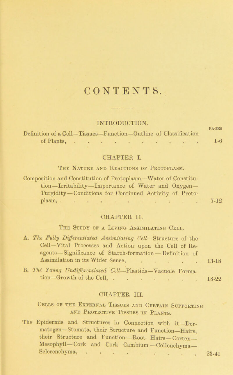 CONTENTS. INTRODUCTION. Definition of a Cell—Tissues—Function—Outline of Classification of Plants, CHAPTER I. The Nature and Reactions of Protoplasm. Composition and Constitution of Protoplasm—Water of Constitu- tion—Irritability—Importance of Water and Oxygen— Turgidity—Conditions for Continued Activity of Proto- plasm . . CHAPTER II. The Study of a Living Assimilating Cell. A. The Fully Differentiated Assimilating Cell—Structure of the Cell—Vital Processes and Action upon the Cell of Re- agents—Significance of Starch-formation — Definition of Assimilation in its Wider Sense, B. The Young Undifferentiated Cell—Plastids—Vacuole Forma- tion—Growth of the Cell, CHAPTER III. Cells of the External Tissues and Certain Supporting and Protective Tissues in Plants. The Epidermis and Structures in Connection with it—Der- matogen—Stomata, their Structure and Function—Hairs, their Structure and Function — Root Hairs—Cortex Mesophyll—Cork and Cork Cambium — Collenchyma — Sclerenchyma, PAGES 1-6 7-12 13-18 1S-22 23-41