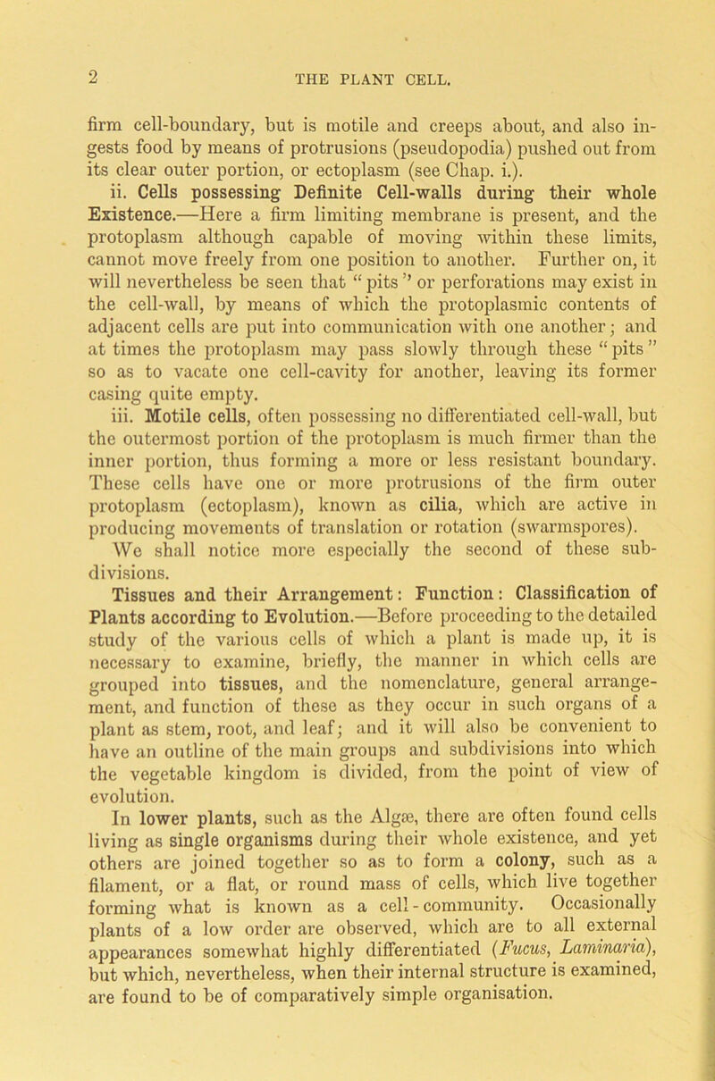 firm cell-boundary, but is motile and creeps about, and also in- gests food by means of protrusions (pseudopodia) pushed out from its clear outer portion, or ectoplasm (see Chap. i.). ii. Cells possessing Definite Cell-walls during their whole Existence.—Here a firm limiting membrane is present, and the protoplasm although capable of moving within these limits, cannot move freely from one position to another. Further on, it will nevertheless be seen that “ pits ’’ or perforations may exist in the cell-wall, by means of which the protoplasmic contents of adjacent cells are put into communication with one another; and at times the protoplasm may pass slowly through these “ pits ” so as to vacate one cell-cavity for another, leaving its former casing quite empty. iii. Motile cells, often possessing no differentiated cell-wall, but the outermost portion of the protoplasm is much firmer than the inner portion, thus forming a more or less resistant boundary. These cells have one or more protrusions of the firm outer protoplasm (ectoplasm), known as cilia, which are active in producing movements of translation or rotation (swarmspores). We shall notice more especially the second of these sub- divisions. Tissues and their Arrangement: Function: Classification of Plants according to Evolution.—Before proceeding to the detailed study of the various cells of which a plant is made up, it is necessary to examine, briefly, the manner in which cells are grouped into tissues, and the nomenclature, general arrange- ment, and function of these as they occur in such organs of a plant as stem, root, and leaf; and it will also be convenient to have an outline of the main groups and subdivisions into which the vegetable kingdom is divided, from the point of view of evolution. In lower plants, such as the Algae, there are often found cells living as single organisms during their whole existence, and yet othei’s are joined together so as to form a colony, such as a filament, or a flat, or round mass of cells, which live together forming what is known as a cell - community. Occasionally plants of a low order are observed, which are to all external appeai’ances somewhat highly differentiated (Fucus, Laminaria), but which, nevertheless, when their internal structure is examined, are found to be of comparatively simple organisation.