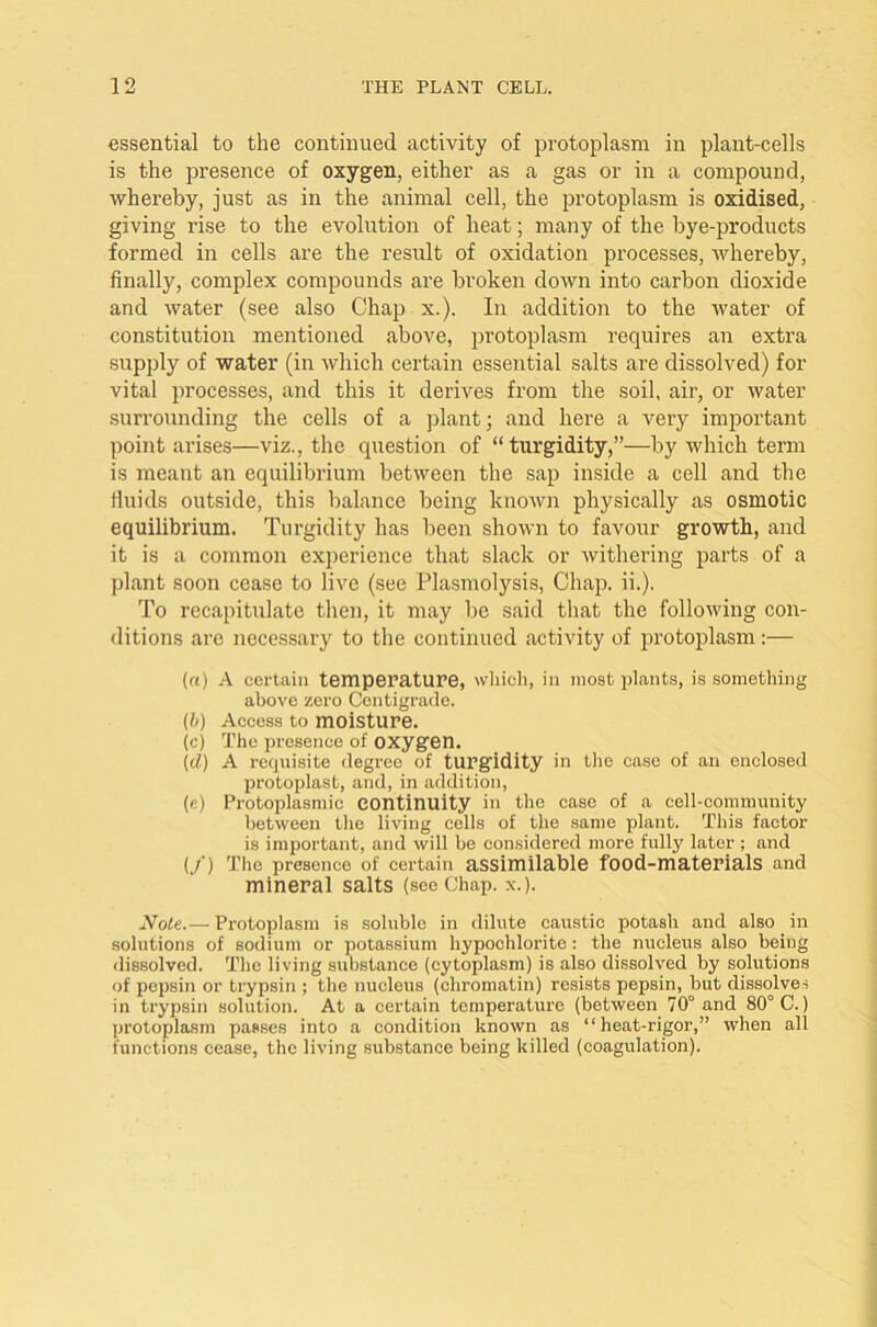 essential to the continued activity of protoplasm in plant-cells is the presence of oxygen, either as a gas or in a compound, whereby, just as in the animal cell, the protoplasm is oxidised, giving rise to the evolution of heat; many of the bye-products formed in cells are the result of oxidation processes, whereby, finally, complex compounds are broken down into carbon dioxide and water (see also Chap x.). In addition to the water of constitution mentioned above, protoplasm requires an extra supply of water (in which certain essential salts are dissolved) for vital processes, and this it derives from the soil, air, or water surrounding the cells of a plant; and here a very important point arises—viz., the question of “ turgidity,”—by which term is meant an equilibrium between the sap inside a cell and the fluids outside, this balance being known physically as osmotic equilibrium. Turgidity has been shown to favour growth, and it is a common experience that slack or withering parts of a plant soon cease to live (see Plasmolysis, Chap. ii.). To recapitulate then, it may be said that the following con- ditions are necessary to the continued activity of protoplasm:— (a) A certain temperature, which, ill most plants, is something above zero Centigrade. (b) Access to moisture. (c) The presence of oxygen. (cl) A requisite degree of turgidity in the case of an enclosed protoplast, and, in addition, (e) Protoplasmic continuity in the case of a cell-community between the living cells of the same plant. This factor is important, and will be considered more fully later ; and (/) The presence of certain assimilable food-materials and mineral salts (see Chap. x.). Note.— Protoplasm is soluble in dilute caustic potash and also in solutions of sodium or potassium hypochlorite: the nucleus also being dissolved. The living substance (cytoplasm) is also dissolved by solutions of pepsin or trypsin ; the nucleus (chromatin) resists pepsin, but dissolves in trypsin solution. At a certain temperature (between 70° and 80° C.) protoplasm passes into a condition known as “heat-rigor,” when all functions cease, the living substance being killed (coagulation).