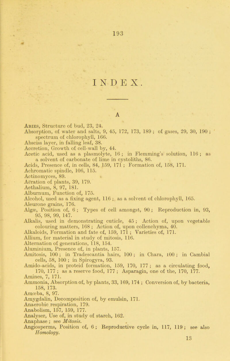 INDEX. A Abies, Structure of bud, 23, 24. Absorption, of water and salts, 9, 45, 172, 173, 189 ; of gases, 29, 30, 190 ; spectrum of chlorophyll, 166. Absciss layer, in falling leaf, 38. Accretion, Growth of cell-wall by, 44. Acetic acid, used as a plasmolyte, 16; in Flemming’s solution, 116; as a solvent of carbonate of lime in cystoliths, 86. Acids, Presence of, in cells, 84, 159, 171 ; Formation of, 158, 171. Achromatic spindle, 106, 115. Actinomyces, 89. Aeration of plants, 39, 179. Aethalium, 8, 97, 181. Alburnum, Function of, 175. Alcohol, used as a fixing agent, 116 ; as a solvent of chlorophyll, 165. Aleurone grains, 176. Algae, Position of, 6 ; Types of cell amongst, 90 ; Reproduction in, 93, 95, 98, 99, 147. Alkalis, used in demonstrating cuticle, 45; Action of, upon vegetable colouring matters, 168 ; Action of, upon collenchyma, 40. Alkaloids, Formation and fate of, 159, 171 ; Varieties of, 171. Allium, for material in study of mitosis, 116. Alternation of generations, 118, 154. Aluminium, Presence of, in plants, 157. Amitosis, 100 ; in Tradescantia hairs, 100 ; in Chara, 100 ; in Cambial cells, 58, 100 ; in Spirogyra, 93. Amido-acids, in proteid formation, 159, 170, 177 ; as a circulating food, 170, 177 ; as a reserve food, 177 ; Asparagin, one of the, 170, 177. Amines, 7, 171. Ammonia, Absorption of, by plants, 33, 169, 174 ; Conversion of, by bacteria, 158, 173. Amceba, 8, 97. Amygdalin, Decomposition of, by emulsin, 171- Anaerobic respiration, 179. Anabolism, 157, 159, 177. Analyser, Use of, in study of starch, 162. Anaphase; see Mitosis. Angiosperms, Position of, 6; Reproductive cycle in, 117, 119; see also Homology. 13