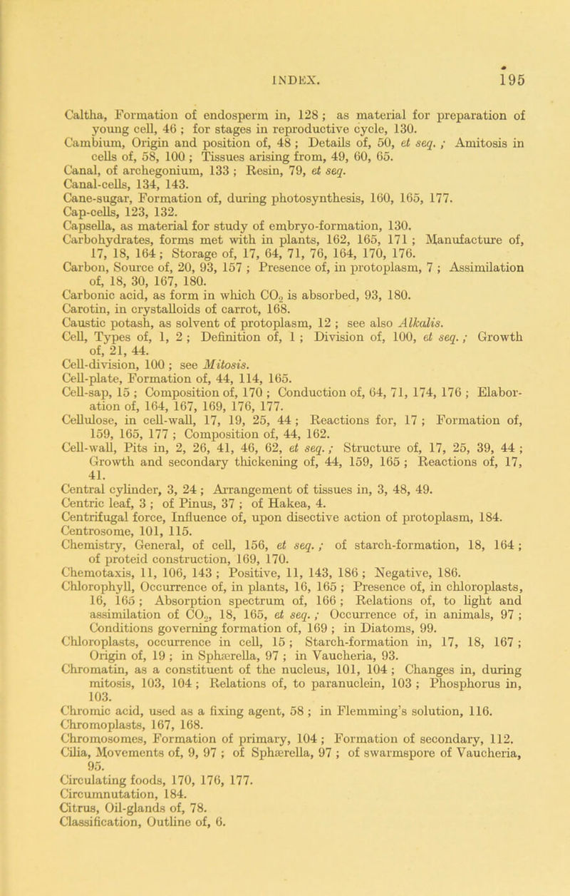 Caltha, Formation of endosperm in, 128 ; as material for preparation of young cell, 46 ; for stages in reproductive cycle, 130. Cambium, Origin and position of, 48; Details of, 50, et seq. ; Amitosis in cells of, 58, 100 ; Tissues arising from, 49, 60, 65. Canal, of archegonium, 133 ; Resin, 79, et seq. Canal-cells, 134, 143. Cane-sugar, Formation of, during photosynthesis, 160, 165, 177. Cap-cells, 123, 132. Capsella, as material for study of embryo-formation, 130. Carbohydrates, forms met with in plants, 162, 165, 171 ; Manufacture of, 17, 18, 164; Storage of, 17, 64, 71, 76, 164, 170, 176. Carbon, Source of, 20, 93, 157 ; Presence of, in protoplasm, 7 ; Assimilation of, 18, 30, 167, 180. Carbonic acid, as form in which C0.2 is absorbed, 93, 180. Carotin, in crystalloids of carrot, 168. Caustic potash, as solvent of protoplasm, 12 ; see also Alkalis. Cell, Types of, 1, 2 ; Definition of, 1 ; Division of, 100, et seq. ; Growth of, 21, 44. Cell-division, 100 ; see Mitosis. Cell-plate, Formation of, 44, 114, 165. Cell-sap, 15 ; Composition of, 170 ; Conduction of, 64, 71, 174, 176 ; Elabor- ation of, 164, 167, 169, 176, 177. Cellulose, in cell-wall, 17, 19, 25, 44 ; Reactions for, 17 ; Formation of, 159, 165, 177 ; Composition of, 44, 162. Cell-wall, Pits in, 2, 26, 41, 46, 62, et seq.; Structure of, 17, 25, 39, 44 ; Growth and secondary thickening of, 44, 159, 165 ; Reactions of, 17, 41. Central cylinder, 3, 24 ; Arrangement of tissues in, 3, 48, 49. Centric leaf, 3 ; of Pinus, 37 ; of Hakea, 4. Centrifugal force, Influence of, upon disective action of protoplasm, 184. Centrosome, 101, 115. Chemistry, General, of cell, 156, et seq.; of starch-formation, 18, 164; of proteid construction, 169, 170. Chemotaxis, 11, 106, 143; Positive, 11, 143, 186; Negative, 186. Chlorophyll, Occurrence of, in plants, 16, 165 ; Presence of, in chloroplasts, 16, 165 ; Absorption spectrum of, 166 ; Relations of, to light and assimilation of C02, 18, 165, et seq. ; Occurrence of, in animals, 97 ; Conditions governing formation of, 169 ; in Diatoms, 99. Chloroplasts, occurrence in cell, 15 ; Starch-formation in, 17, 18, 167 ; Origin of, 19 ; in Sphserella, 97 ; in Vaucheria, 93. Chromatin, as a constituent of the nucleus, 101, 104; Changes in, during mitosis, 103, 104 ; Relations of, to paranuclein, 103 ; Phosphorus in, 103. Chromic acid, used as a fixing agent, 58 ; in Flemming’s solution, 116. Chromoplasts, 167, 168. Chromosomes, Formation of primary, 104 ; Formation of secondary, 112. Cilia, Movements of, 9, 97 ; of Sphaerella, 97 ; of swarmspore of Vaucheria, 95. Circulating foods, 170, 176, 177. Circumnutation, 184. Citrus, Oil-glands of, 78. Classification, Outline of, 6.