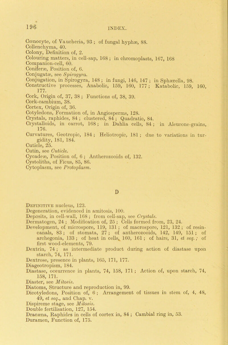Coenocyte, of Vaucheria, 93 ; of fungal hyphse, 88. Collenchyma, 40. Colony, Definition of, 2. Colouring matters, in cell-sap, 168 ; in chromoplasts, 167, 168 Companion-cell, 60. Coniferse, Position of, 6. Conjugate, see Spirogyra. Conjugation, in Spirogyra, 148 ; in fungi, 146, 147 ; in Sphserella, 98. Constructive processes, Anabolic, 159, 160, 177; Katabolic, 159, 160, 177. Cork, Origin of, 37, 38 ; Functions of, 38, 39. Cork-cambium, 38. Cortex, Origin of, 36. Cotyledons, Formation of, in Angiosperms, 128. Crystals, raphides, 84 ; clustered, 84 ; Quadratic, 84. Crystalloids, in carrot, 168; in Dahlia cells, 84; in Aleurone-grains, 176. Curvatures, Geotropic, 184; Heliotropic, 181; duo to variations in tur- gidity, 181, 184. Cuticle, 25. Cutin, see Cuticle. Cycadcie, Position of, 6 ; Antlierozooids of, 132. Cystoliths, of Ficus, 85, 86. Cytoplasm, see Protoplasm. D Definitive nucleus, 123. Degeneration, evidenced in amitosis, 100. Deposits, in cell-wall, 168 ; from cell-sap, see Crystals. Dermatogen, 24 ; Modification of, 25 ; Cells formed from, 23, 24. Development, of microspore, 119, 131 ; of macrospore, 121, 132; of resin- canals, 83; of stomata, 27; of antherozooids, 142, 149, 151; of archegonia, 133 ; of heat in cells,_ 160, 161; of hairs, 31, et seq.; of first wood-elements, 79. Dextrin, 74; as intermediate product during action of diastase upon starch, 74, 171. Dextrose, presence in plants, 165, 171, 177. Diageotroplsm, 184. Diastase, occurrence in plants, 74, 158, 171 ; Action of, upon starch, 74, 158, 171. Diaster, see Mitosis. Diatoms, Structure and reproduction in, 99. Dicotyledons, Position of, 6; Arrangement of tissues in stem of, 4, 48, 49, et seq., and Chap. v. Dispireme stage, see Mitosis. Double fertilisation, 127, 154. Dracama, Raphides in cells of cortex in, 84 ; Cambial ring in, 53. Duramen, Function of, 175.