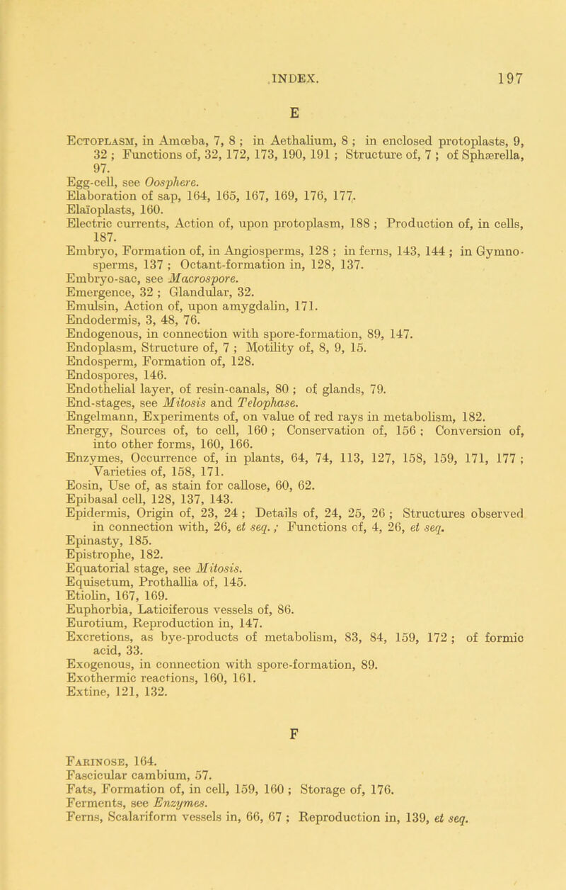 E Ectoplasm, in Amoeba, 7, 8 ; in Aethalium, 8 ; in enclosed protoplasts, 9, 32 ; Functions of, 32, 172, 173, 190, 191 ; Structure of, 7 ; of Sphaerella, 97. Egg-cell, see Oosphere. Elaboration of sap, 164, 165, 167, 169, 176, 177,. Elaioplasts, 160. Electric currents, Action of, upon protoplasm, 188 ; Production of, in cells, 187. Embryo, Formation of, in Angiosperms, 128 ; in ferns, 143, 144 ; in Gyrnno- sperms, 137 ; Octant-formation in, 128, 137. Embryo-sac, see Macrospore. Emergence, 32 ; Glandular, 32. Emulsin, Action of, upon amygdalin, 171. Endodermis, 3, 48, 76. Endogenous, in connection with spore-formation, 89, 147. Endoplasm, Structure of, 7 ; Motility of, 8, 9, 15. Endosperm, Formation of, 128. Endospores, 146. Endothelial layer, of resin-canals, 80 ; of glands, 79. End-stages, see Mitosis and Telophase. Engelmann, Experiments of, on value of red rays in metabolism, 182. Energy, Sources of, to cell, 160 ; Conservation of, 156 ; Conversion of, into other forms, 160, 166. Enzymes, Occurrence of, in plants, 64, 74, 113, 127, 158, 159, 171, 177 ; Varieties of, 158, 171. Eosin, Use of, as stain for callose, 60, 62. Epibasal cell, 128, 137, 143. Epidermis, Origin of, 23, 24 ; Details of, 24, 25, 26 ; Structures observed in connection with, 26, et seq.; Functions of, 4, 26, et seq. Epinasty, 185. Epistrophe, 182. Equatorial stage, see Mitosis. Equisetum, Prothallia of, 145. Etiolin, 167, 169. Euphorbia, Laticiferous vessels of, 86. Eurotium, Reproduction in, 147. Excretions, as bye-products of metabolism, 83, 84, 159, 172 ; of formic acid, 33. Exogenous, in connection with spore-formation, 89. Exothermic reactions, 160, 161. Extine, 121, 132. F Farinose, 164. Fascicular cambium, 57. Fats, Formation of, in cell, 159, 160 ; Storage of, 176. Ferments, see Enzymes. Ferns, Scalariform vessels in, 66, 67 ; Reproduction in, 139, et seq.