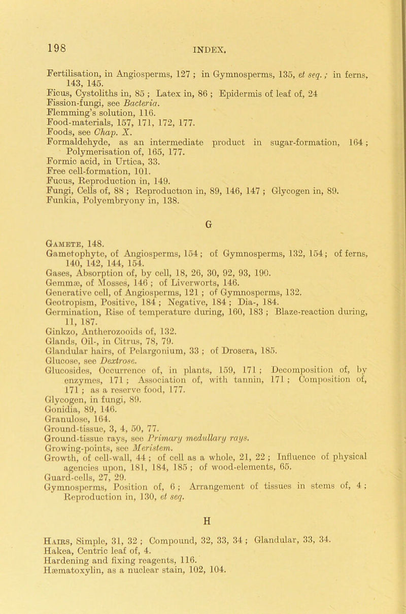 Fertilisation, in Angiosperms, 127 ; in Gymnosperms, 135, et seq.; in ferns, 143, 145. Ficus, Cystolitks in, 85 ; Latex in, 86 ; Epidermis of leaf of, 24 Fission-fungi, see Bacteria. Flemming’s solution, 116. Food-materials, 157, 171, 172, 177. Foods, see Chap. X. Formaldehyde, as an intermediate product in sugar-formation, 164; Polymerisation of, 165, 177. Formic acid, in Urtica, 33. Free cell-formation, 101. Fucus, Reproduction in, 149. Fungi, Cells of, 88 ; Reproduction in, 89, 146, 147 ; Glycogen in, 89. Funkia, Polyembryony in, 138. G Gamete, 148. Gametophyte, of Angiosperms, 154; of Gymnosperms, 132, 154; of ferns, 140, 142, 144, 154. Gases, Absorption of, by cell, 18, 26, 30, 92, 93, 190. Gemma;, of Mosses, 146; of Liverworts, 146. Generative cell, of Angiosperms, 121 ; of Gymnosperms, 132. Geotropism, Positive, 184 ; Negative, 184 ; Dia-, 184. Germination, Rise of temperature during, 160, 183 ; Blaze-reaction during, 11, 187. Ginkzo, Antkerozooids of, 132. Glands, Oil-, in Citrus, 78, 79. Glandular hairs, of Pelargonium, 33 ; of Drosera, 185. Glucose, see Dextrose. Glucosides, Occurrence of, in plants, 159, 171 ; Decomposition of, by enzymes, 171 ; Association of, with tannin, 171 ; Composition of, 171 ; as a reserve food, 177. Glycogen, in fungi, 89. Gonidia, 89, 146. Granulose, 164. Ground-tissue, 3, 4, 50, 77. Ground-tissue rays, see Primary medullary rays. Growing-points, see Merislem. Growth, of cell-wall, 44; of cell as a whole, 21, 22 ; Influence of physical agencies upon, 181, 184, 185; of wood-elements, 65. Guard-cells, 27, 29. Gymnosperms, Position of, 6 ; Arrangement of tissues in stems of, 4 ; Reproduction in, 130, et seq. H Hairs, Simple, 31, 32 ; Compound, 32, 33, 34; Glandular, 33, 34. Hakea, Centric leaf of, 4. Hardening and fixing reagents, 116. Hsematoxylin, as a nuclear stain, 102, 104.