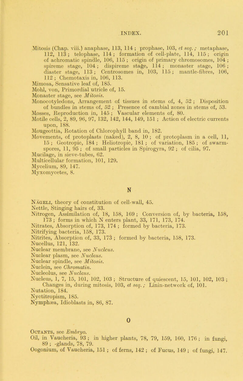 Mitosis (Chap, viii.) anaphase, 113, 114 ; prophase, 103, et seq.; metaphase, 112, 113; telophase, 114; formation of cell-plate, 114, 115; origin of achromatic spindle, 106, 115 ; origin of primary chromosomes, 104 ; spireme stage, 104; dispireme stage, 114; monaster stage, 106; chaster stage, 113; Centrosomes in, 103, 115; mantle-fibres, 106, 112 ; Chemotaxis in, 106, 113. Mimosa, Sensative leaf of, 185. Mohl, von. Primordial utricle of, 15. Monaster stage, see Mitosis. Monocotyledons, Arrangement of tissues in stems of, 4, 52 ; Disposition of bundles in stems of, 52 ; Presence of cambial zones in stems of, 53. Mosses, Reproduction in, 145 ; Vascular elements of, 80. Motile cells, 2, 89, 96, 97, 132, 142, 144, 149, 151 ; Action of electric currents upon, 188. Mougeottia, Rotation of Chlorophyll band in, 182. Movements, of protoplasts (naked), 2, 8, 10 ; of protoplasm in a cell, 11, 15; Geotropic, 184; Heliotropic, 181 ; of variation, 185 ; of swarm- spores, 11, 95 ; of small particles in Spirogyra, 92 ; of cilia, 97. Mucilage, in sieve-tubes, 62. Multicellular formation, 101, 129. Mycelium, 89, 147. Myxomycetes, 8. N Nageli, theory of constitution of cell-wall, 45. Nettle, Stinging hairs of, 33. Nitrogen, Assimilation of, 18, 158, 169 ; Conversion of, by bacteria, 158, 173 ; forms in which N enters plant, 33, 171, 173, 174. Nitrates, Absorption of, 173, 174 ; formed by bacteria, 173. Nitrifying bacteria, 158, 173. Nitrites, Absorption of, 33, 173 ; formed by bacteria, 158, 173. Nucellus, 121, 132. Nuclear membrane, see Nucleus. Nuclear plasm, see Nucleus. Nuclear spindle, see Mitosis. Nuclein, see Chromatin. Nucleolus, see Nucleus. Nucleus, 1, 7, 15, 101, 102, 103 ; Structure of quiescent, 15, 101, 102, 103 ; Changes in, during mitosis, 103, et seq. ; Linin-network of, 101. Nutation, 184. Nyctitropism, 185. Nymphtca, Idioblasts in, 86, 87. 0 Octants, see Embryo. Oil, in Vaueheria, 93 ; in higher plants, 78, 79, 159, 160, 176 ; in fungi, 89 ; -glands, 78, 79. Oogonium, of Vaueheria, 151 ; of ferns, 142 ; of Fucus, 149 ; of fungi, 147.