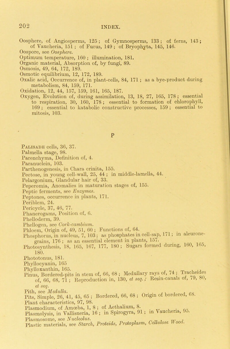 Oosphere, of Angiosperms, 125; of Gymnosperms, 133 ; of ferns, 143; of Vaucheria, 151 ; of Fucus, 149 ; of Bryophyta, 145, 146- Oospore, see Oosphere. Optimum temperature, 160 ; illumination, 181. Organic material, Absorption of, by fungi, 89. Osmosis, 49, 64, 172, 189. Osmotic equilibrium, 12, 172, 189. Oxalic acid, Occurrence of, in plant-cells, 84, 171; as a bye-product during metabolism, 84, 159, 171. Oxidation, 12, 44, 157, 159, 161, 165, 187. Oxygen, Evolution of, during assimilation, 13, 18, 27, 165, 178 ; essential to respiration, 30, 160, 178; essential to formation of chlorophyll, 169 ; essential to katabolic constructive processes, 159 ; essential to mitosis, 103. P Palisade cells, 36, 37. Palmella stage, 98. Paronchyma, Definition of, 4. Paranuclein, 103. Parthenogenesis, in Chara crinita, 155. Pectoso, in young cell-wall, 25, 44; in middle-lamella, 44. Pelargonium, Glandular hair of, 33. Peperomia, Anomalies in maturation stages of, 155. Peptic ferments, see Enzymes. Peptones, occurrence in plants, 171. Periblem, 24. Poricycle, 37, 46, 77. Phanerogams, Position of, 6. Phelloderm, 39. Phcllogen, see Cork-cambium. Phloem, Origin of, 49, 51, 60 ; Functions of, 64. Phosphorus, in nucleus, 7, 103; as phosphates in cell-sap, 171; in aleurone- grains, 176 ; as an essential element in plants, 157. Photosynthesis, 18, 165, 167, 177, 180; Sugars formed during, 160, 165, 180. Phototonus, 181. Phyllocyanin, 165 Phylloxanthin, 165. „ . _. rn i -j Pinus, Borderod-pits in stem of, 66, 68 ; Medullary rays of, 74 ; Trac lei es of, 66, 68, 71 ; Reproduction in, 130, et seq.; Resm-canals of, 7J, 8 , et seq. Pith, see Medulla. „ . . .. . . „0 Pits, Simple, 26, 41, 45, 65 ; Bordered, 66, 68 ; Origin of bordered, 68. Plant characteristics, 97, 98. Plasmodium, of Amoeba, 1, 8 ; of Aethalium, 8. , . Plasmolysis, in Vallisneria, 16 ; in Spirogyra, 91; in Vaucheria, Jo. Plasmosome, see Nucleolus. , Plastic materials, see Starch, Proteids, Protoplasm, Cellulose II ood.