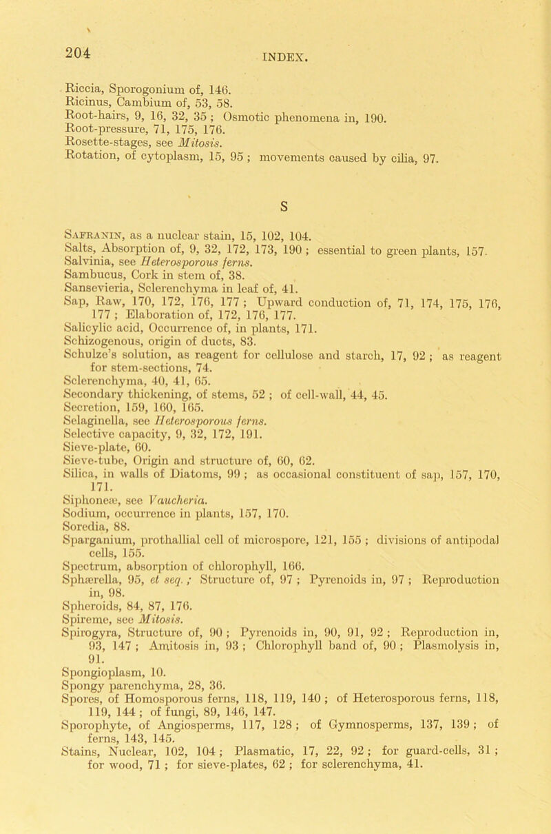 INDEX. Riccia, Sporogonium of, 146. Ricinus, Cambium of, 53, 58. Root-hairs, 9, 16, 32, 35; Osmotic phenomena in, 190. Root-pressure, 71, 175, 176. Rosette-stages, see Mitosis. Rotation, of cytoplasm, 15, 95 ; movements caused by cilia, 97. S Safranin, as a nuclear stain, 15, 102, 104. Salts, Absorption of, 9, 32, 172, 173, 190 ; essential to green plants, 157. Salvinia, see Heterosporous ferns. Sambucus, Cork in stem of, 38. Sansevieria, Sclerenchyma in leaf of, 41. Sap, Raw, 170, 172, 176, 177 ; Upward conduction of, 71, 174, 175, 176, 177 ; Elaboration of, 172, 176, 177. Salicylic acid, Occurrence of, in plants, 171. Schizogenous, origin of ducts, 83. Schulze’s solution, as reagent for cellulose and starch, 17, 92; as reagent for stem-sections, 74. Sclerenchyma, 40, 41, 65. Secondary thickening, of stems, 52 ; of cell-wall, 44, 45. Secretion, 159, 160, 165. Selaginella, see Heterosporous ferns. Selective capacity, 9, 32, 172, 191. Sieve-plate, 60. Sieve-tube, Origin and structure of, 60, 62. Silica, in walls of Diatoms, 99 ; as occasional constituent of sap, 157, 170, 171. Siphoneae, see Vaucheria. Sodium, occurrence in plants, 157, 170. Soredia, 88. Sparganium, prothallial cell of microsporc, 121, 155 ; divisions of antipodal cells, 155. Spectrum, absorption of chlorophyll, 166. Sphaerclla, 95, el seq. ; Structure of, 97 ; Pyramids in, 97 ; Reproduction in, 98. Spheroids, 84, 87, 176. Spireme, see Mitosis. Spirogyra, Structure of, 90 ; Pyramids in, 90, 91, 92 ; Reproduction in, 93, 147; Amitosis in, 93; Chlorophyll band of, 90; Plasmolysis in, 91. Spongioplasm, 10. Spongy parenchyma, 28, 36. Spores, of Homosporous ferns, 118, 119, 140; of Heterosporous ferns, 118, 119, 144 ; of fungi, 89, 146, 147. Sporophyte, of Angiosperms, 117, 128; of Gymnosperms, 137, 139; of ferns, 143, 145. Stains, Nuclear, 102, 104; Plasmatic, 17, 22, 92 ; for guard-cells, 31 ; for wood, 71 ; for sieve-plates, 62 ; for sclerenchyma, 41.