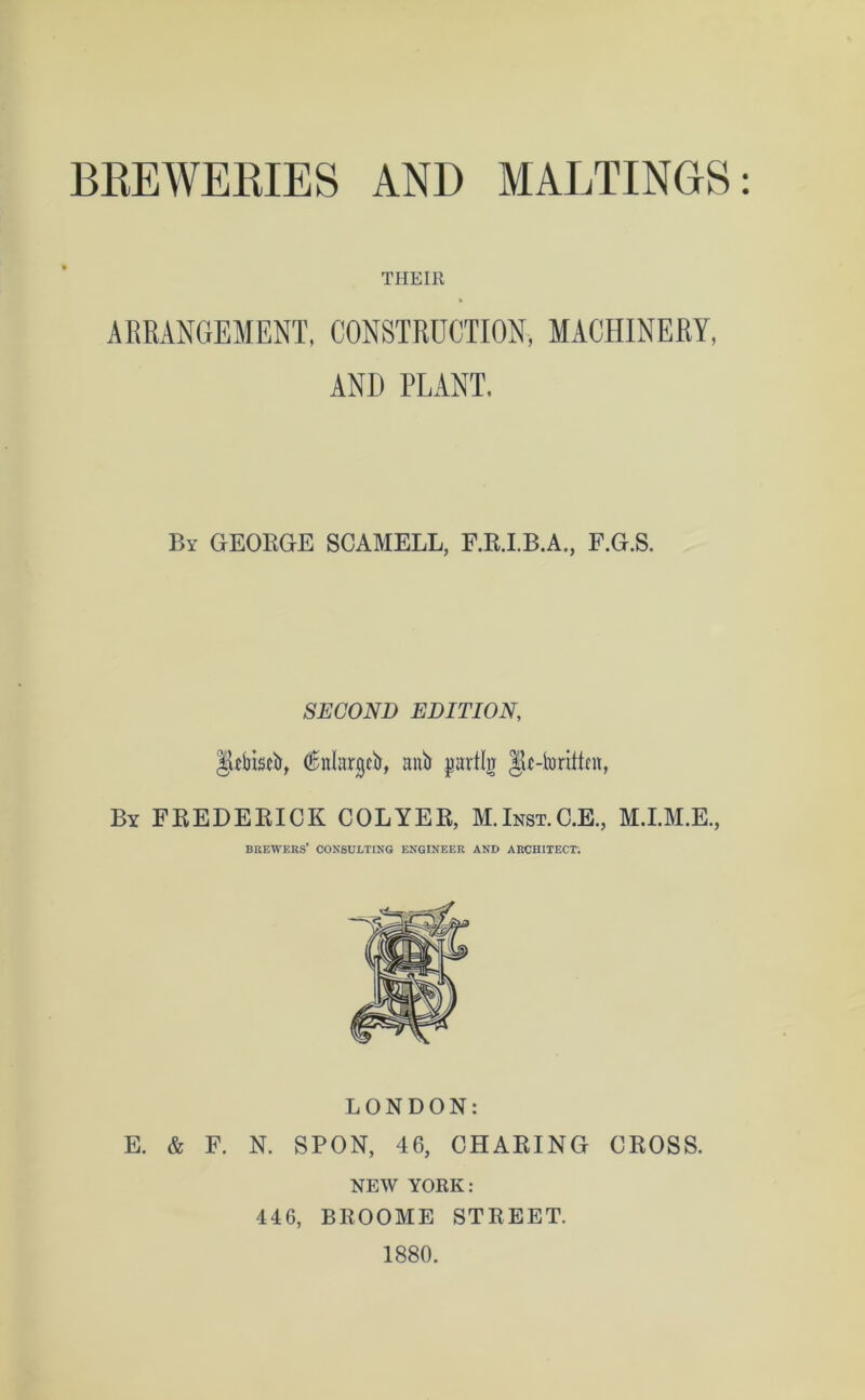 BREWERIES AND MALTINGS THEIR ARRANGEMENT, CONSTRUCTION, MACHINERY, AND PLANT. By GEORGE SCAMELL, F.R.I.B.A., F.G.S. SECOND EDITION, JUbistb, dnlargcb, anb pavttir JU-toriRnt, By FREDERICK COLYER, M.Inst.C.E., M.I.M.E., brewers’ consulting engineer and architect. LONDON: E. & F. N. SPON, 46, CHARING CROSS. NEW YORK: 446, BROOME STREET. 1880.