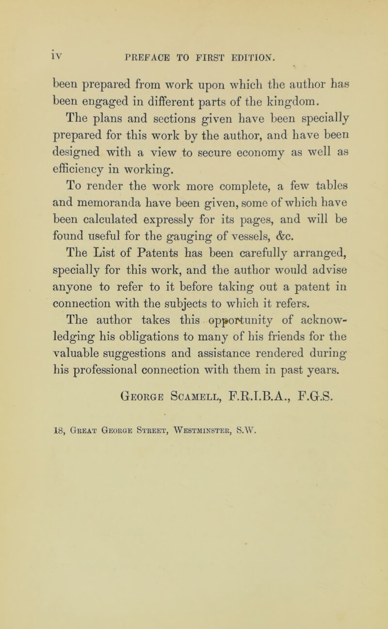 been prepared from work upon which the author has been engaged in different parts of the kingdom. The plans and sections given have been specially prepared for this work by the author, and have been designed with a view to secure economy as well as efficiency in working. To render the work more complete, a few tables and memoranda have been given, some of which have been calculated expressly for its pages, and will be found useful for the gauging of vessels, &c. The List of Patents has been carefully arranged, specially for this work, and the author would advise anyone to refer to it before taking out a patent in connection with the subjects to which it refers. The author takes this opportunity of acknow- ledging his obligations to many of his friends for the valuable suggestions and assistance rendered during his professional connection with them in past years. George Scamell, F.R.I.B.A., F.G.S. 18, Great George Street, Westminster, S.W.