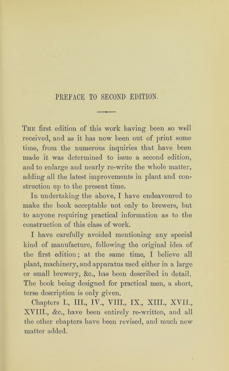 The first edition of this work having been so well received, and as it lias now been out of print some time, from the numerous inquiries that have been made it was determined to issue a second edition, and to enlarge and nearly re-write the whole matter, adding all the latest improvements in plant and con- struction up to the present time. In undertaking the above, I have endeavoured to make the book acceptable not only to brewers, but to anyone requiring practical information as to the construction of this class of work. I have carefully avoided mentioning any special kind of manufacture, following the original idea of the first edition; at the same time, I believe all plant, machinery, and apparatus used either in a large or small brewery, &c, has been described in detail. The book being designed for practical men, a short, terse description is only given. Chapters I., Ill, IV, VIII, IX, XIII, XVII, XVIII, &c, have been entirely re-written, and all the other chapters have been revised, and much new matter added.