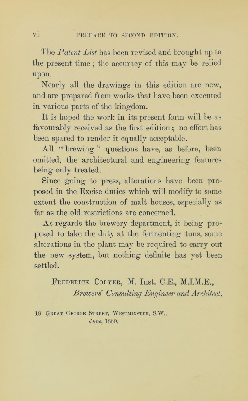 The Patent List, has been revised and brought up to the present time ; the accuracy of this may be relied upon. Nearly all the drawings in this edition are new, and are prepared from works that have been executed in various parts of the kingdom. It is hoped the work in its present form will be as favourably received as the first edition ; no effort has been spared to render it equally acceptable. All “ brewing ” questions have, as before, been omitted, the architectural and engineering features being only treated. Since going to press, alterations have been pro- posed in the Excise duties which will modify to some extent the construction of malt houses, especially as far as the old restrictions are concerned. As regards the brewery department, it being pro- posed to take the duty at the fermenting tuns, some alterations in the plant may be required to carry out the new system, but nothing definite has yet been settled. Frederick Colyer, M. Inst. C.E., M.I.M.E., Brewers Consulting Engineer and Architect. 18, Great George Street, Westminster, S.W., June, 1880.