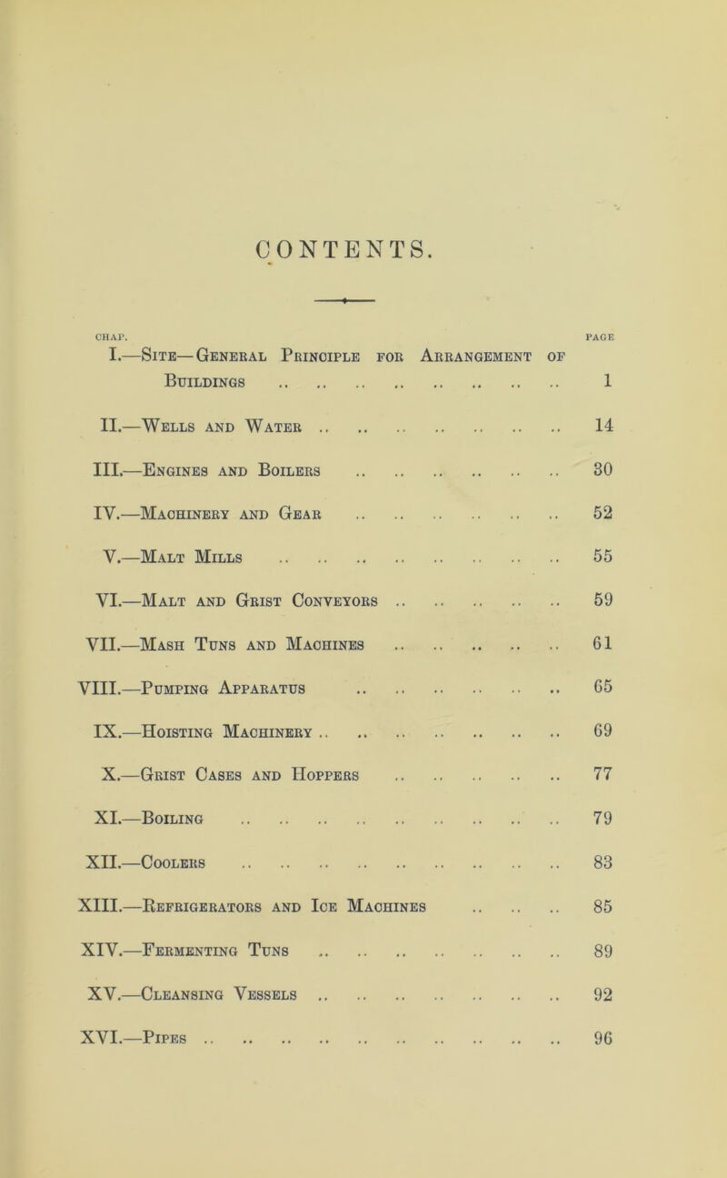 CONTENTS. CHAP. PAGE I.—Site—General Principle for Arrangement of Buildings 1 II.—Wells and Water 14 III.—Engines and Boilers 30 IY.—Machinery and Gear 52 V.—Malt Mills 55 VI.—Malt and Grist Conveyors 59 VII.—Mash Tuns and Machines 61 VIII.—Pumping Apparatus 65 IX.—Hoisting Machinery 69 X.—Grist Cases and Hoppers 77 XI.—Boiling .. 79 XII.—Coolers 83 XIII. —Refrigerators and Ice Machines 85 XIV. —Fermenting Tuns 89 XV.—Cleansing Vessels 92 XVI.—Pipes 96