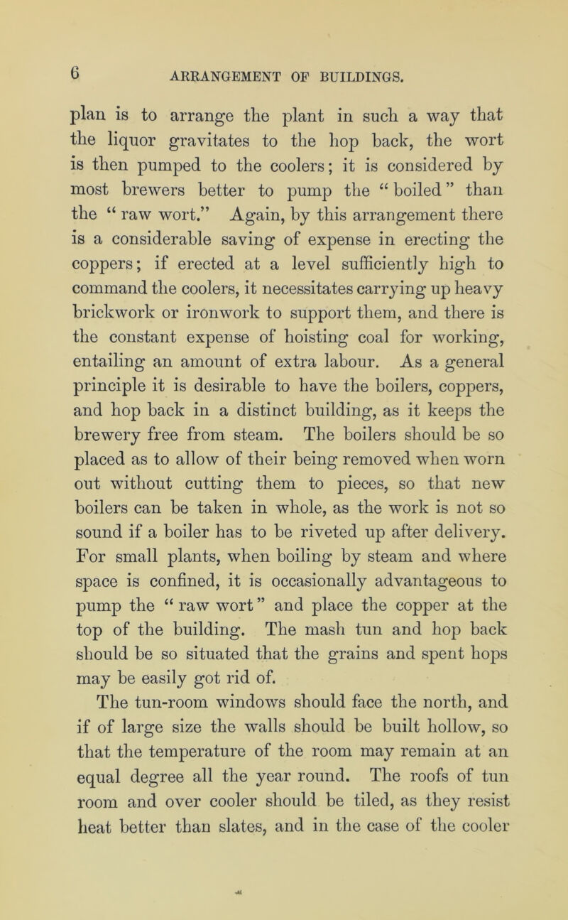 G plan is to arrange the plant in such a way that the liquor gravitates to the hop hack, the wort is then pumped to the coolers; it is considered by most brewers better to pump the “ boiled ” than the “ raw wort.” Again, by this arrangement there is a considerable saving of expense in erecting the coppers; if erected at a level sufficiently high to command the coolers, it necessitates carrying up heavy brickwork or ironwork to support them, and there is the constant expense of hoisting coal for working, entailing an amount of extra labour. As a general principle it is desirable to have the boilers, coppers, and hop back in a distinct building, as it keeps the brewery free from steam. The boilers should be so placed as to allow of their being removed when worn out without cutting them to pieces, so that new boilers can be taken in whole, as the work is not so sound if a boiler has to be riveted up after delivery. For small plants, when boiling by steam and where space is confined, it is occasionally advantageous to pump the “ raw wort ” and place the copper at the top of the building. The mash tun and hop back should be so situated that the grains and spent hops may be easily got rid of. The tun-room windows should face the north, and if of large size the walls should be built hollow, so that the temperature of the room may remain at an equal degree all the year round. The roofs of tun room and over cooler should be tiled, as they resist heat better than slates, and in the case of the cooler