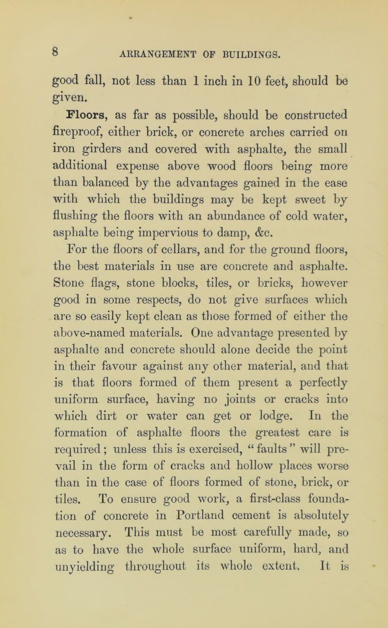 good fall, not less than 1 inch in 10 feet, should be given. Floors, as far as possible, should be constructed fireproof, either brick, or concrete arches carried on iron girders and covered with asphalte, the small additional expense above wood floors being more than balanced by the advantages gained in the ease with which the buildings may be kept sweet by flushing the floors with an abundance of cold water, asphalte being impervious to damp, &c. For the floors of cellars, and for the ground floors, the best materials in use are concrete and asphalte. Stone flags, stone blocks, tiles, or bricks, however good in some respects, do not give surfaces which are so easily kept clean as those formed of either the above-named materials. One advantage presented by asphalte and concrete should alone decide the point in their favour against any other material, and that is that floors formed of them present a perfectly uniform surface, having no joints or cracks into which dirt or water can get or lodge. In the formation of asphalte floors the greatest care is required; unless this is exercised, “ faults ” will pre- vail in the form of cracks and hollow places worse than in the case of floors formed of stone, brick, or tiles. To ensure good work, a first-class founda- tion of concrete in Portland cement is absolutely necessary. This must be most carefully made, so as to have the whole surface uniform, hard, and unyielding throughout its whole extent. It is