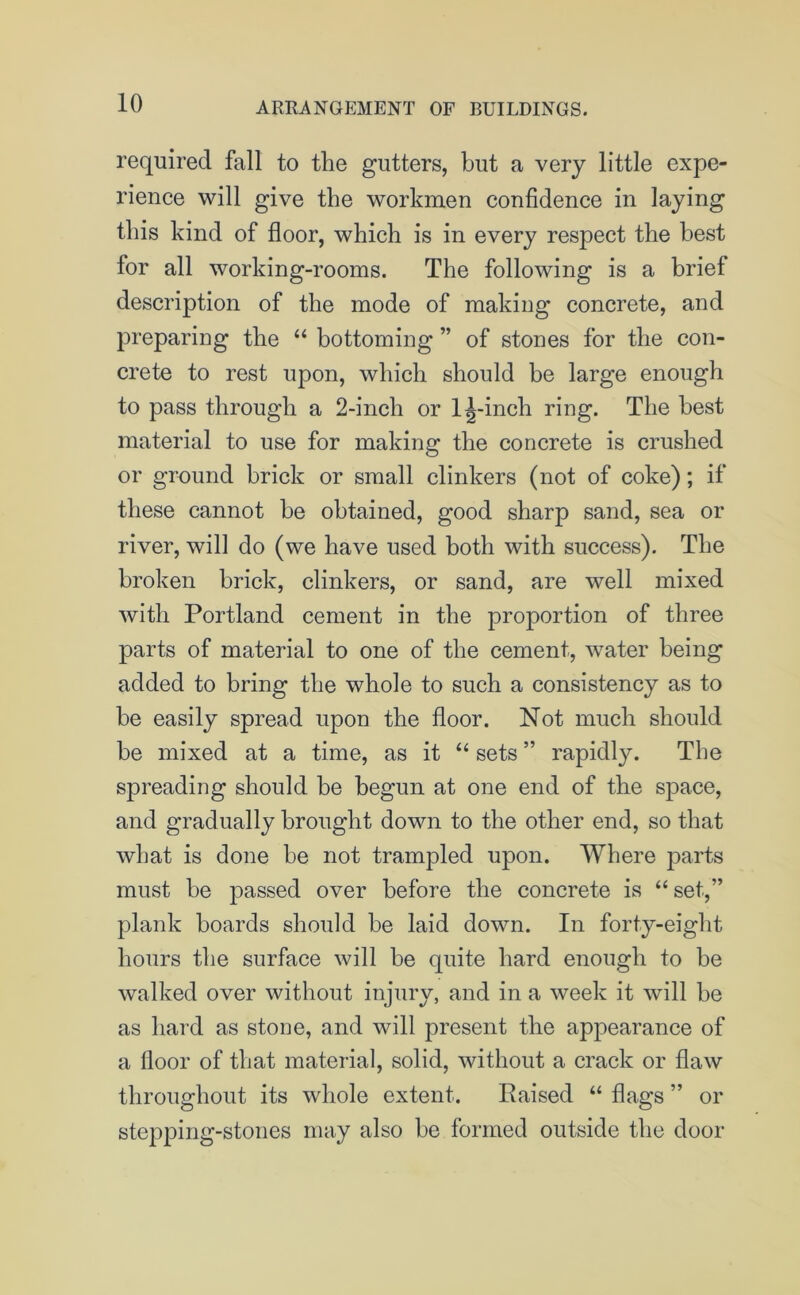 required fall to the gutters, but a very little expe- rience will give the workmen confidence in laying this kind of floor, which is in every respect the best for all working-rooms. The following is a brief description of the mode of making concrete, and preparing the “ bottoming ” of stones for the con- crete to rest upon, which should be large enough to pass through a 2-inch or 1^-inch ring. The best material to use for making the concrete is crushed or ground brick or small clinkers (not of coke); if these cannot be obtained, good sharp sand, sea or river, will do (we have used both with success). The broken brick, clinkers, or sand, are well mixed with Portland cement in the proportion of three parts of material to one of the cement, water being added to bring the whole to such a consistency as to be easily spread upon the floor. Not much should be mixed at a time, as it “ sets ” rapidly. The spreading should be begun at one end of the space, and gradually brought down to the other end, so that what is done he not trampled upon. Where parts must be passed over before the concrete is “ set,” plank hoards should he laid down. In forty-eight hours the surface will be quite hard enough to be walked over without injury, and in a week it will be as hard as stone, and will present the appearance of a floor of that material, solid, without a crack or flaw throughout its whole extent. Raised “ flags ” or stepping-stones may also he formed outside the door