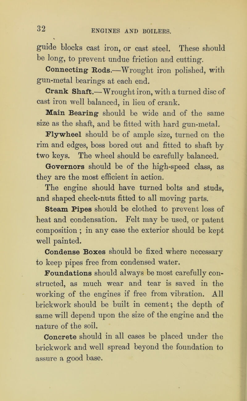 guide blocks cast iron, or cast steel. These should be long, to prevent undue friction and cutting. Connecting1 Rods.—Wrought iron polished, with gun-metal bearings at each end. Crank Shaft.—Wrought iron, with a turned disc of cast iron well balanced, in lieu of crank. Main Bearing should be wide and of the same size as the shaft, and be fitted with hard gun-metal. Flywheel should be of ample size, turned on the rim and edges, boss bored out and fitted to shaft by two keys. The wheel should be carefully balanced. Governors should be of the high-speed class, as they are the most efficient in action. The engine should have turned bolts and studs, and shaped check-nuts fitted to all moving parts. Steam Pipes should be clothed to prevent loss of heat and condensation. Felt may be used, or patent composition ; in any case the exterior should be kept well painted. Condense Boxes should be fixed where necessary to keep pipes free from condensed water. Foundations should always be most carefully con- structed, as much wear and tear is saved in the working of the engines if free from vibration. All brickwork should be built in cement; the depth of same will depend upon the size of the engine and the nature of the soil. Concrete should in all cases be placed under the brickwork and well spread beyond the foundation to assure a good base.