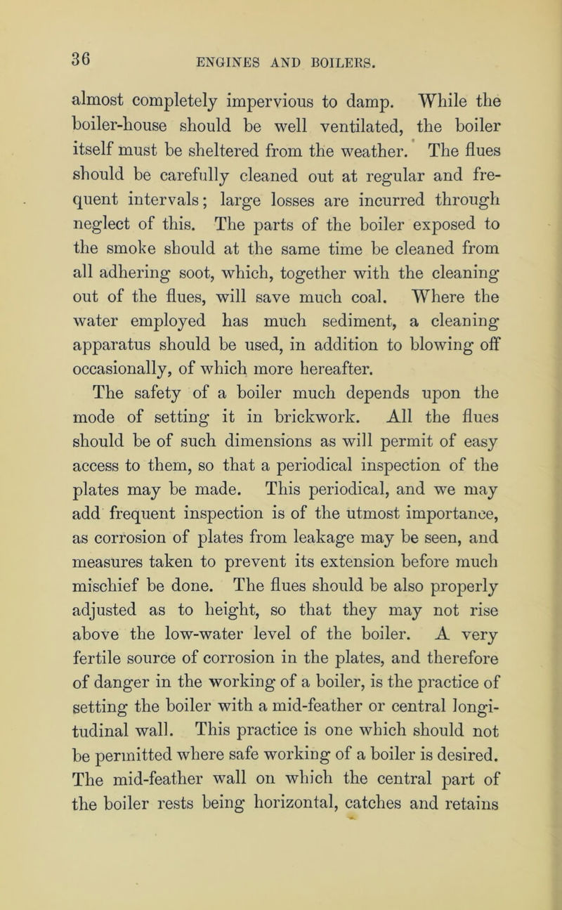almost completely impervious to damp. While the boiler-house should be well ventilated, the boiler itself must be sheltered from the weather. The flues should be carefully cleaned out at regular and fre- quent intervals; large losses are incurred through neglect of this. The parts of the boiler exposed to the smoke should at the same time be cleaned from all adhering soot, which, together with the cleaning out of the flues, will save much coal. Where the water employed has much sediment, a cleaning apparatus should be used, in addition to blowing off occasionally, of which more hereafter. The safety of a boiler much depends upon the mode of setting it in brickwork. All the flues should be of such dimensions as will permit of easy access to them, so that a periodical inspection of the plates may be made. This periodical, and we may add frequent inspection is of the utmost importance, as corrosion of plates from leakage may be seen, and measures taken to prevent its extension before much mischief be done. The flues should be also properly adjusted as to height, so that they may not rise above the low-water level of the boiler. A very fertile source of corrosion in the plates, and therefore of danger in the working of a boiler, is the practice of setting the boiler with a mid-feather or central longi- tudinal wall. This practice is one which should not be permitted where safe working of a boiler is desired. The mid-feather wall on which the central part of the boiler rests being horizontal, catches and retains