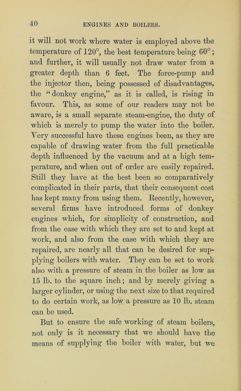 it will not work where water is employed above the temperature of 120°, the best temperature being 60°; and further, it will usually not draw water from a greater depth than 6 feet. The force-pump and the injector then, being possessed of disadvantages, the “ donkey engine,” as it is called, is rising in favour. This, as some of our readers may not be aware, is a small separate steam-engine, the duty of which is merely to pump the water into the boiler. Very successful have these engines been, as they are capable of drawing water from the full practicable depth influenced by the vacuum and at a high tem- perature, and when out of order are easily repaired. Still they have at the best been so comparatively complicated in their parts, that their consequent cost has kept many from using them. Recently, however, several firms have introduced forms of donkey engines which, for simplicity of construction, and from the ease with which they are set to and kept at work, and also from the ease with which they are repaired, are nearly all that can be desired for sup- plying boilers with water. They can be set to work also with a pressure of steam in the boiler as low as 15 lb. to the square inch; and by merely giving a larger cylinder, or using the next size to that required to do certain work, as low a pressure as 10 lb. steam can be used. But to ensure the safe working of steam boilers, not only is it necessary that we should have the means of supplying the boiler with water, but we