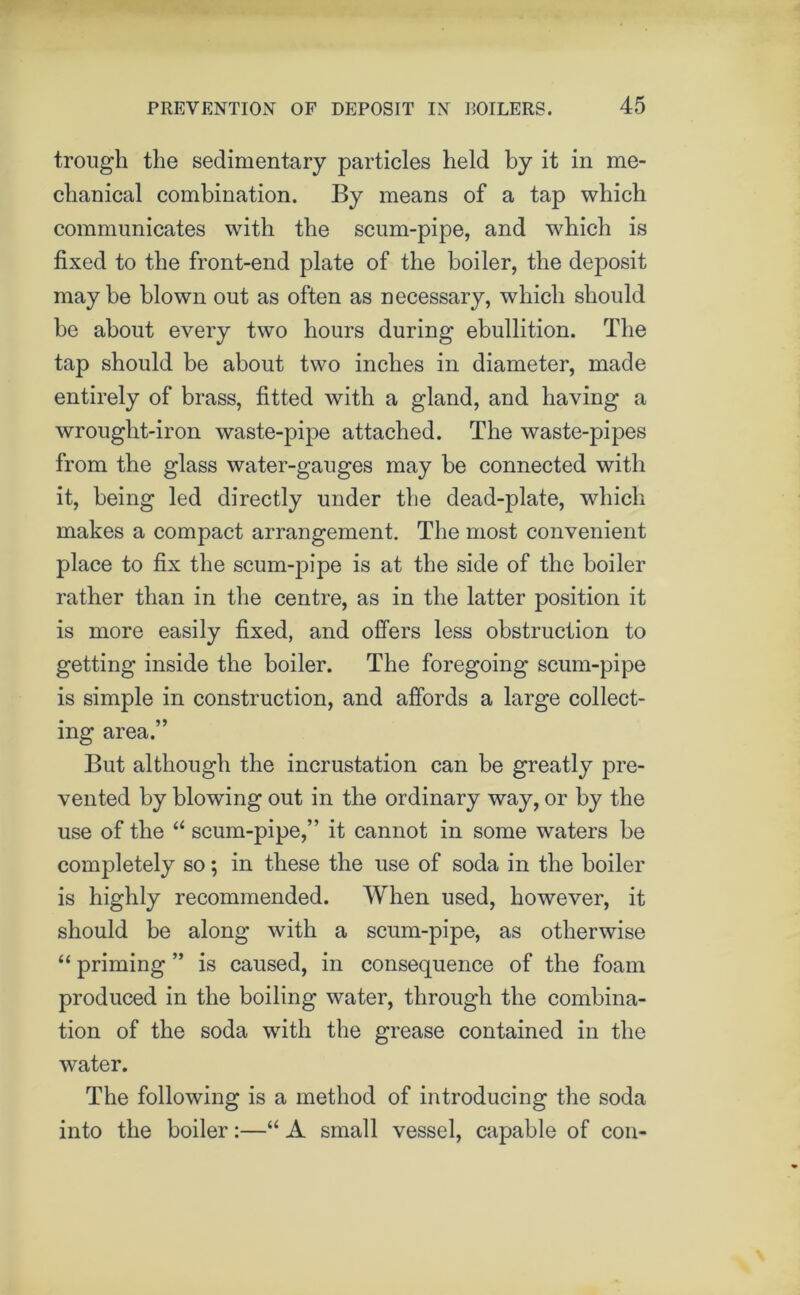 trough the sedimentary particles held by it in me- chanical combination. By means of a tap which communicates with the scum-pipe, and which is fixed to the front-end plate of the boiler, the deposit maybe blown out as often as necessary, which should be about every two hours during ebullition. The tap should be about two inches in diameter, made entirely of brass, fitted with a gland, and having a wrought-iron waste-pipe attached. The waste-pipes from the glass water-gauges may be connected with it, being led directly under the dead-plate, which makes a compact arrangement. The most convenient place to fix the scum-pipe is at the side of the boiler rather than in the centre, as in the latter position it is more easily fixed, and offers less obstruction to getting inside the boiler. The foregoing scum-pipe is simple in construction, and affords a large collect- ing area.” But although the incrustation can be greatly pre- vented by blowing out in the ordinary way, or by the use of the “ scum-pipe,” it cannot in some waters be completely so; in these the use of soda in the boiler is highly recommended. When used, however, it should be along with a scum-pipe, as otherwise “ priming ” is caused, in consequence of the foam produced in the boiling water, through the combina- tion of the soda with the grease contained in the water. The following is a method of introducing the soda into the boiler:—“ A small vessel, capable of con-