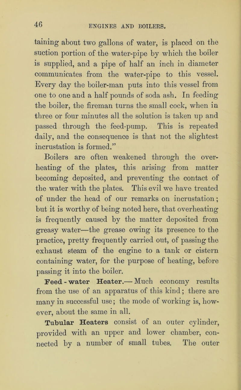 taming about two gallons of water, is placed on the suction portion of the water-pipe by which the boiler is supplied, and a pipe of half an inch in diameter communicates from the water-pipe to this vessel. Every day the boiler-man puts into this vessel from one to one and a half pounds of soda ash. In feeding the boiler, the fireman turns the small cock, when in three or four minutes all the solution is taken up and passed through the feed-pump. This is repeated daily, and the consequence is that not the slightest incrustation is formed.” Boilers are often weakened through the over- heating of the plates, this arising from matter becoming deposited, and preventing the contact of the water with the plates. This evil we have treated of under the head of our remarks on incrustation; but it is worthy of being noted here, that overheating is frequently caused by the matter deposited from greasy water—the grease owing its presence to the practice, pretty frequently carried out, of passing the exhaust steam of the engine to a tank or cistern containing water, for the purpose of heating, before passing it into the boiler. Feed - water Heater.— Much economy results from the use of an apparatus of this kind; there are many in successful use; the mode of working is, how- ever, about the same in all. Tubular Heaters consist of an outer cylinder, provided with an upper and lower chamber, con- nected by a number of small tubes. The outer