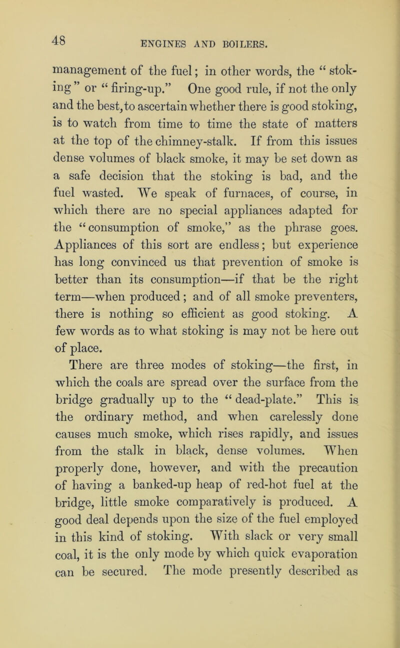 management of the fuel; in other words, the “ stok- ing ” or “ firing-up.” One good rule, if not the only and the best, to ascertain whether there is good stoking, is to watch from time to time the state of matters at the top of the chimney-stalk. If from this issues dense volumes of black smoke, it may be set down as a safe decision that the stoking is bad, and the fuel wasted. We speak of furnaces, of course, in which there are no special appliances adapted for the “ consumption of smoke,” as the phrase goes. Appliances of this sort are endless; but experience has long convinced us that prevention of smoke is better than its consumption—if that be the right term—when produced; and of all smoke preventers, there is nothing so efficient as good stoking. A few words as to what stoking is may not be here out of place. There are three modes of stoking—the first, in which the coals are spread over the surface from the bridge gradually up to the “ dead-plate.” This is the ordinary method, and when carelessly done causes much smoke, which rises rapidly, and issues from the stalk in black, dense volumes. When properly done, however, and with the precaution of having a banked-up heap of red-hot fuel at the bridge, little smoke comparatively is produced. A good deal depends upon the size of the fuel employed in this kind of stoking. With slack or very small coal, it is the only mode by which quick evaporation can be secured. The mode presently described as