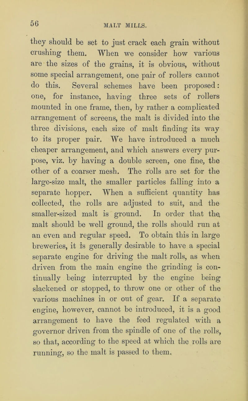 they should be set to just crack each grain without crushing them. When we consider how various are the sizes of the grains, it is obvious, without some special arrangement, one pair of rollers cannot do this. Several schemes have been proposed: one, for instance, having three sets of rollers mounted in one frame, then, by rather a complicated arrangement of screens, the malt is divided into the three divisions, each size of malt finding its way to its proper pair. We have introduced a much cheaper arrangement, and which answers every pur- pose, viz. by having a double screen, one fine, the other of a coarser mesh. The rolls are set for the large-size malt, the smaller particles falling into a separate hopper. When a sufficient quantity has collected, the rolls are adjusted to suit, and the smaller-sized malt is ground. In order that the, malt should be well ground, the rolls should run at an even and regular speed. To obtain this in large breweries, it is generally desirable to have a special separate engine for driving the malt rolls, as when driven from the main engine the grinding is con- tinually being interrupted by the engine being slackened or stopped, to throw one or other of the various machines in or out of gear. If a separate engine, however, cannot be introduced, it is a good arrangement to have the feed regulated with a governor driven from the spindle of one of the rolls, so that, according to the speed at which the rolls are running, so the malt is passed to them.