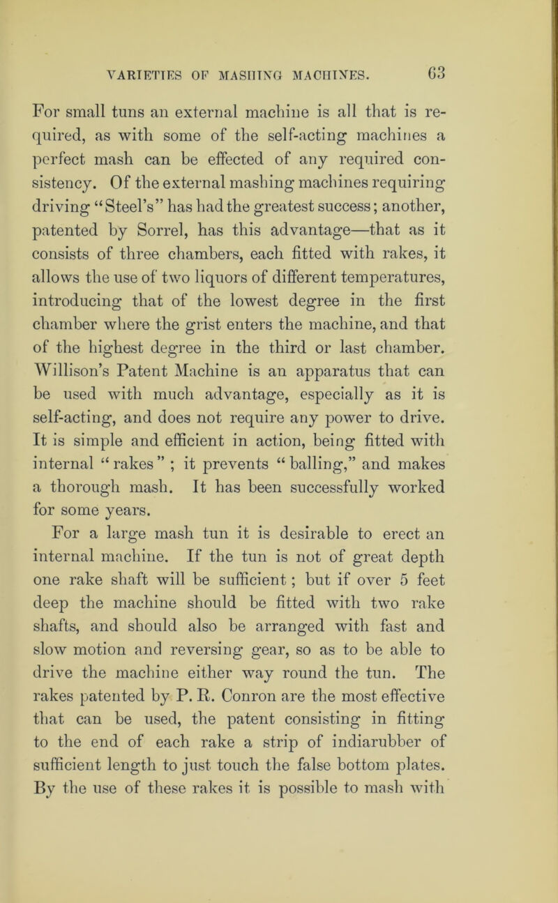 VARIETIES OF MASHING MACHINES. G3 For small tuns an external machine is all that is re- quired, as with some of the self-acting machines a perfect mash can be effected of any required con- sistency. Of the external mashing machines requiring driving “Steel’s” has had the greatest success; another, patented by Sorrel, has this advantage—that as it consists of three chambers, each fitted with rakes, it allows the use of two liquors of different temperatures, introducing that of the lowest degree in the first chamber where the grist enters the machine, and that of the highest degree in the third or last chamber. Willison’s Patent Machine is an apparatus that can be used with much advantage, especially as it is self-acting, and does not require any power to drive. It is simple and efficient in action, being fitted with internal “rakes” ; it prevents “balling,” and makes a thorough mash. It has been successfully worked for some years. For a large mash tun it is desirable to erect an internal machine. If the tun is not of great depth one rake shaft will be sufficient; but if over 5 feet deep the machine should be fitted with two rake shafts, and should also be arranged with fast and slow motion and reversing gear, so as to be able to drive the machine either way round the tun. The rakes patented by P. R. Conron are the most effective that can be used, the patent consisting in fitting to the end of each rake a strip of indiarubber of sufficient length to just touch the false bottom plates. By the use of these rakes it is possible to mash with