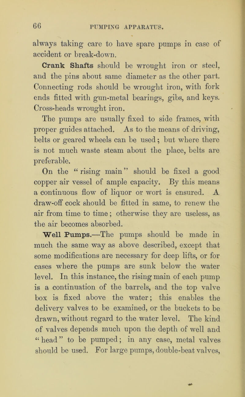6G always taking care to have spare pumps in case of accident or break-down. Crank Shafts should be wrought iron or steel, and the pins about same diameter as the other part. Connecting rods should be wrought iron, with fork ends fitted with gun-metal bearings, gibs, and keys. Cross-heads wrought iron. The pumps are usually fixed to side frames, with proper guides attached. As to the means of driving, belts or geared wheels can be used; but where there is not much waste steam about the place, belts are preferable. On the “rising main” should be fixed a good copper air vessel of ample capacity. By this means a continuous flow of liquor or wort is ensured. A draw-off cock should be fitted in same, to renew the air from time to time; otherwise they are useless, as the air becomes absorbed. Well Pumps.—The pumps should be made in much the same way as above described, except that some modifications are necessary for deep lifts, or for cases where the pumps are sunk below the water level. In this instance, the rising main of each pump is a continuation of the barrels, and the top valve box is fixed above the water; this enables the delivery valves to be examined, or the buckets to be drawn, without regard to the water level. The kind of valves depends much upon the depth of well and “ head ” to be pumped; in any case, metal valves should be used. For large pumps, double-beat valves,