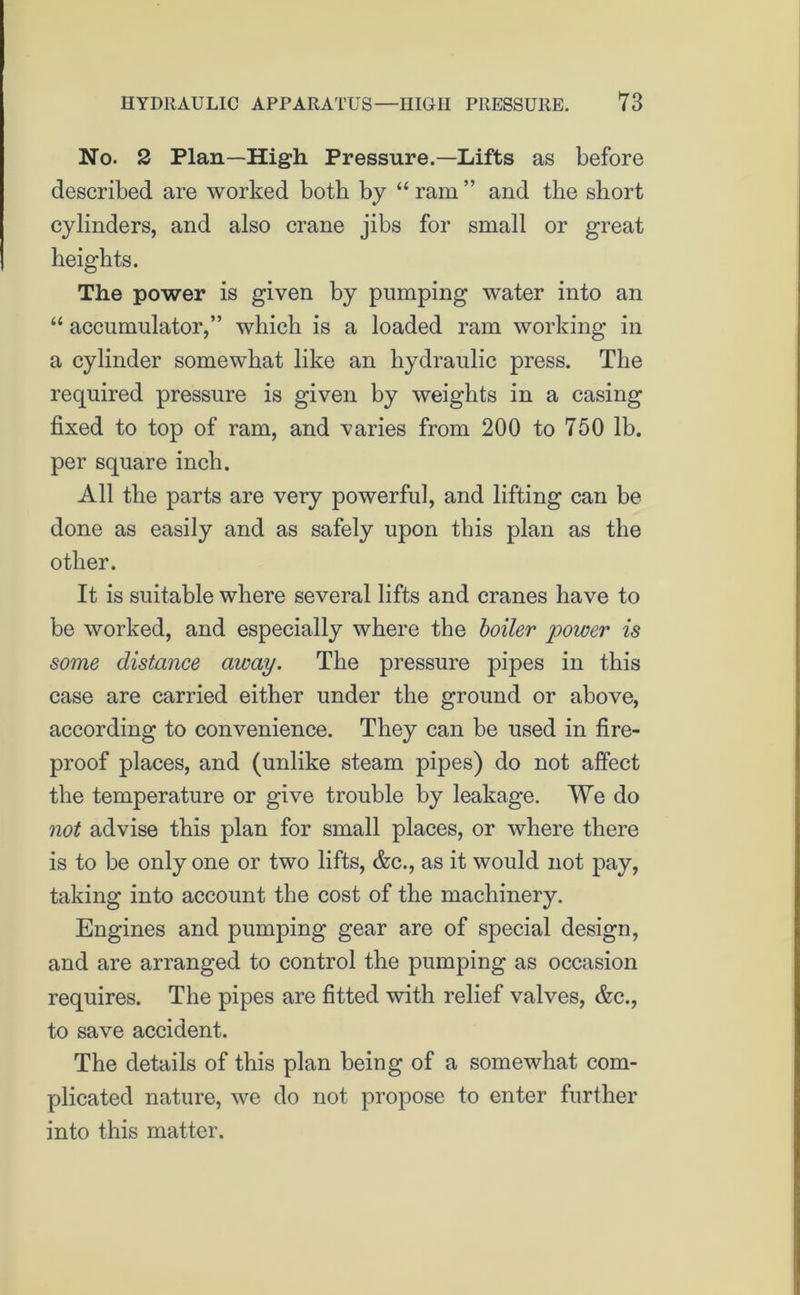 No. 2 Plan—High Pressure.—Lifts as before described are worked both by “ ram ” and the short cylinders, and also crane jibs for small or great heights. The power is given by pumping water into an “ accumulator,” which is a loaded ram working in a cylinder somewhat like an hydraulic press. The required pressure is given by weights in a casing fixed to top of ram, and varies from 200 to 750 lb. per square inch. All the parts are very powerful, and lifting can be done as easily and as safely upon this plan as the other. It is suitable where several lifts and cranes have to be worked, and especially where the boiler power is some distance away. The pressure pipes in this case are carried either under the ground or above, according to convenience. They can be used in fire- proof places, and (unlike steam pipes) do not affect the temperature or give trouble by leakage. We do not advise this plan for small places, or where there is to be only one or two lifts, &c., as it would not pay, taking into account the cost of the machinery. Engines and pumping gear are of special design, and are arranged to control the pumping as occasion requires. The pipes are fitted with relief valves, &c., to save accident. The details of this plan being of a somewhat com- plicated nature, we do not propose to enter further into this matter.