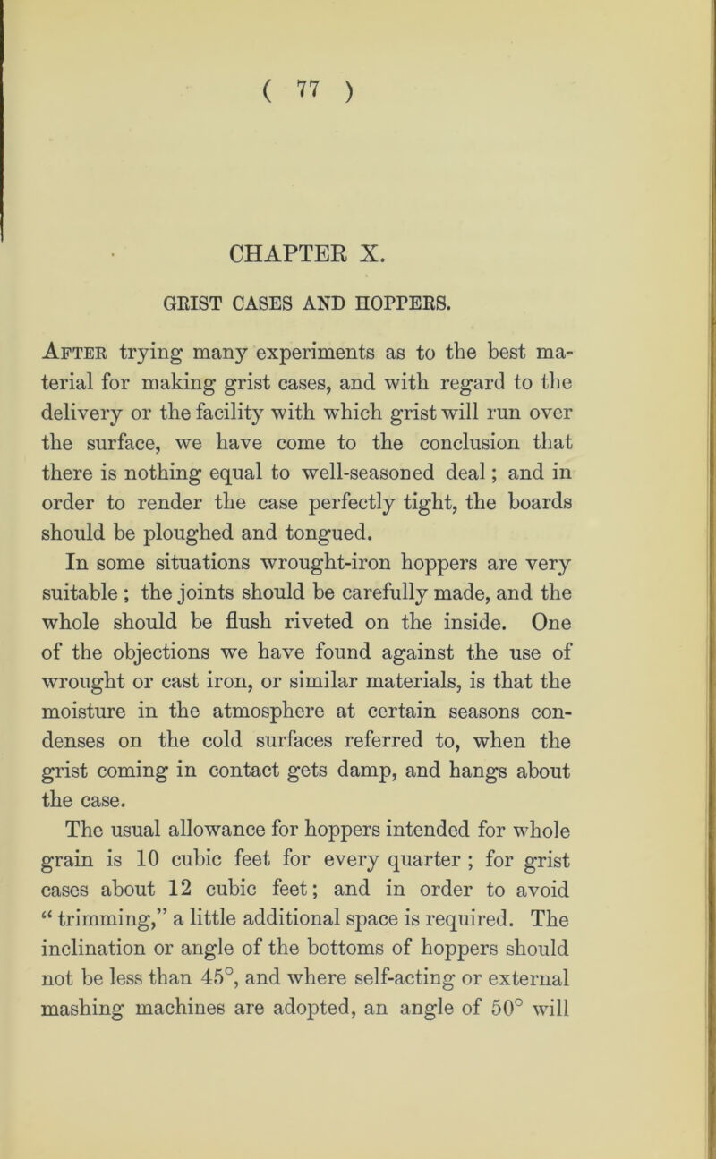 CHAPTER X. GRIST CASES AND HOPPERS. After trying many experiments as to the best ma- terial for making grist cases, and with regard to the delivery or the facility with which grist will run over the surface, we have come to the conclusion that there is nothing equal to well-seasoned deal; and in order to render the case perfectly tight, the boards should be ploughed and tongued. In some situations wrought-iron hoppers are very suitable ; the joints should be carefully made, and the whole should be flush riveted on the inside. One of the objections we have found against the use of wrought or cast iron, or similar materials, is that the moisture in the atmosphere at certain seasons con- denses on the cold surfaces referred to, when the grist coming in contact gets damp, and hangs about the case. The usual allowance for hoppers intended for whole grain is 10 cubic feet for every quarter ; for grist cases about 12 cubic feet; and in order to avoid “ trimming,” a little additional space is required. The inclination or angle of the bottoms of hoppers should not be less than 45°, and where self-acting or external mashing machines are adopted, an angle of 50° will