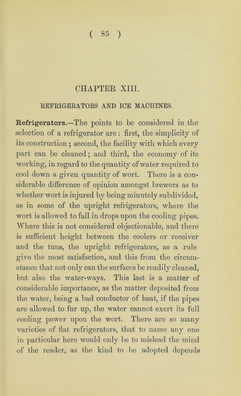 CHAPTER XIII. REFRIGERATORS AND ICE MACHINES. Refrigerators.—The points to be considered in the selection of a refrigerator are : first, the simplicity of its construction ; second, the facility with which every part can he cleaned; and third, the economy of its working, in regard to the quantity of water required to cool down a given quantity of wort. There is a con- siderable difference of opinion amongst brewers as to whether wort is injured by being minutely subdivided, as in some of the upright refrigerators, where the wort is allowed to fall in drops upon the cooling pipes. Where this is not considered objectionable, and there is sufficient height between the coolers or receiver and the tuns, the upright refrigerators, as a rule give the most satisfaction, and this from the circum- stance that not only can the surfaces be readily cleaned, but also the water-ways. This last is a matter of considerable importance, as the matter deposited from the water, being a bad conductor of heat, if the pipes are allowed to fur up, the water cannot exert its full cooling power upon the wort. There are so many varieties of flat refrigerators, that to name any one in particular here would only be to mislead the mind of the reader, as the kind to be adopted depends