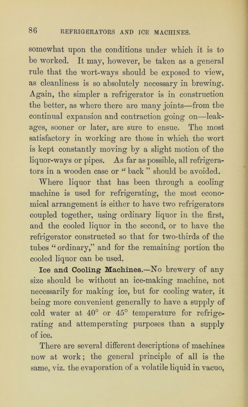 somewhat upon the conditions under which it is to be worked. It may, however, be taken as a general rule that the wort-ways should be exposed to view, as cleanliness is so absolutely necessary in brewing. Again, the simpler a refrigerator is in construction the better, as where there are many joints—from the continual expansion and contraction going on—leak- ages, sooner or later, are sure to ensue. The most satisfactory in working are those in which the wort is kept constantly moving by a slight motion of the liquor-ways or pipes. As far as possible, all refrigera- tors in a wooden case or “ back ” should be avoided. Where liquor that has been through a cooling machine is used for refrigerating, the most econo- mical arrangement is either to have two refrigerators coupled together, using ordinary liquor in the first, and the cooled liquor in the second, or to have the refrigerator constructed so that for two-thirds of the tubes “ ordinary,” and for the remaining portion the cooled liquor can he used. Ice and Cooling Machines.—No brewery of any size should be without an ice-making machine, not necessarily for making ice, but for cooling water, it being more convenient generally to have a supply of cold water at 40° or 45° temperature for refrige*- rating and attemperating purposes than a supply of ice. There are several different descriptions of machines now at work; the general principle of all is the same, viz. the evaporation of a volatile liquid in vacuo,