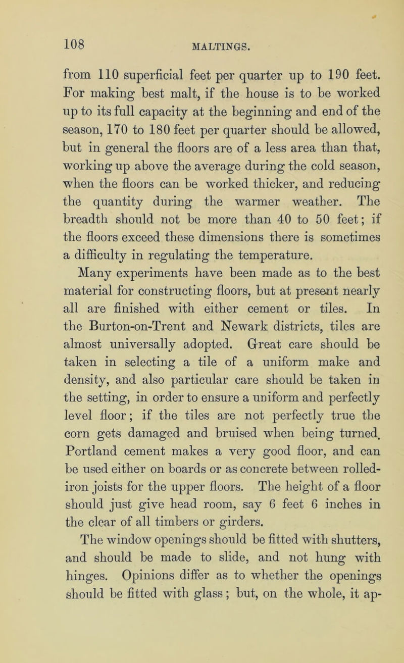 from 110 superficial feet per quarter up to 190 feet. For making best malt, if the house is to be worked up to its full capacity at the beginning and end of the season, 170 to 180 feet per quarter should be allowed, but in general the floors are of a less area than that, working up above the average during the cold season, when the floors can be worked thicker, and reducing the quantity during the warmer weather. The breadth should not be more than 40 to 50 feet; if the floors exceed these dimensions there is sometimes a difficulty in regulating the temperature. Many experiments have been made as to the best material for constructing floors, but at present nearly all are finished with either cement or tiles. In the Burton-on-Trent and Newark districts, tiles are almost universally adopted. Great care should be taken in selecting a tile of a uniform make and density, and also particular care should be taken in the setting, in order to ensure a uniform and perfectly level floor; if the tiles are not perfectly true the corn gets damaged and bruised when being turned. Portland cement makes a very good floor, and can be used either on boards or as concrete between rolled- iron joists for the upper floors. The height of a floor should just give head room, say 6 feet 6 inches in the clear of all timbers or girders. The window openings should be fitted with shutters, and should be made to slide, and not hung with hinges. Opinions differ as to whether the openings should be fitted with glass; but, on the whole, it ap-