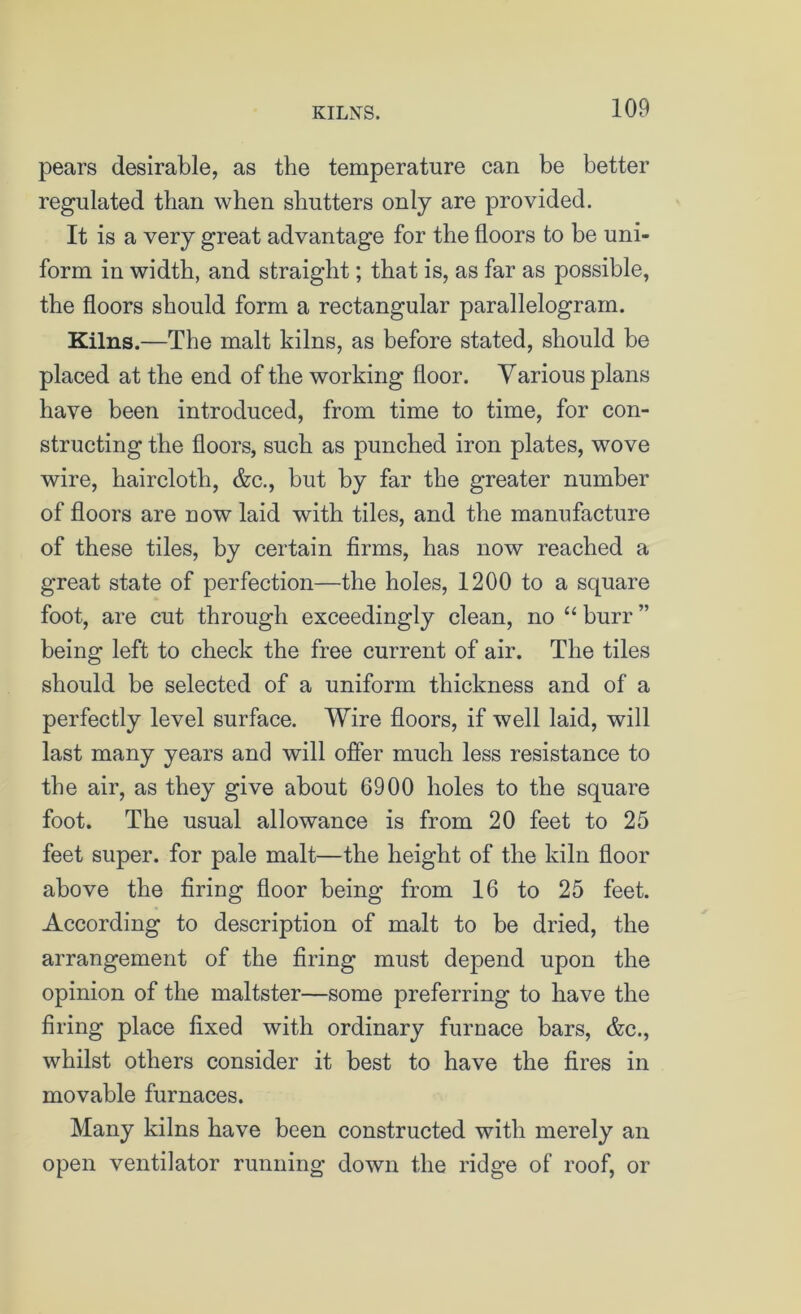 KILNS. pears desirable, as the temperature can be better regulated than when shutters only are provided. It is a very great advantage for the floors to be uni- form in width, and straight; that is, as far as possible, the floors should form a rectangular parallelogram. Kilns.—The malt kilns, as before stated, should be placed at the end of the working floor. Yarious plans have been introduced, from time to time, for con- structing the floors, such as punched iron plates, wove wire, haircloth, &c., but by far the greater number of floors are now laid with tiles, and the manufacture of these tiles, by certain firms, has now reached a great state of perfection—the holes, 1200 to a square foot, are cut through exceedingly clean, no “ burr ” being left to check the free current of air. The tiles should be selected of a uniform thickness and of a perfectly level surface. Wire floors, if well laid, will last many years and will offer much less resistance to the air, as they give about 6900 holes to the square foot. The usual allowance is from 20 feet to 25 feet super, for pale malt—the height of the kiln floor above the firing floor being from 16 to 25 feet. According to description of malt to be dried, the arrangement of the firing must depend upon the opinion of the maltster—some preferring to have the firing place fixed with ordinary furnace bars, &c., whilst others consider it best to have the fires in movable furnaces. Many kilns have been constructed with merely an open ventilator running down the ridge of roof, or