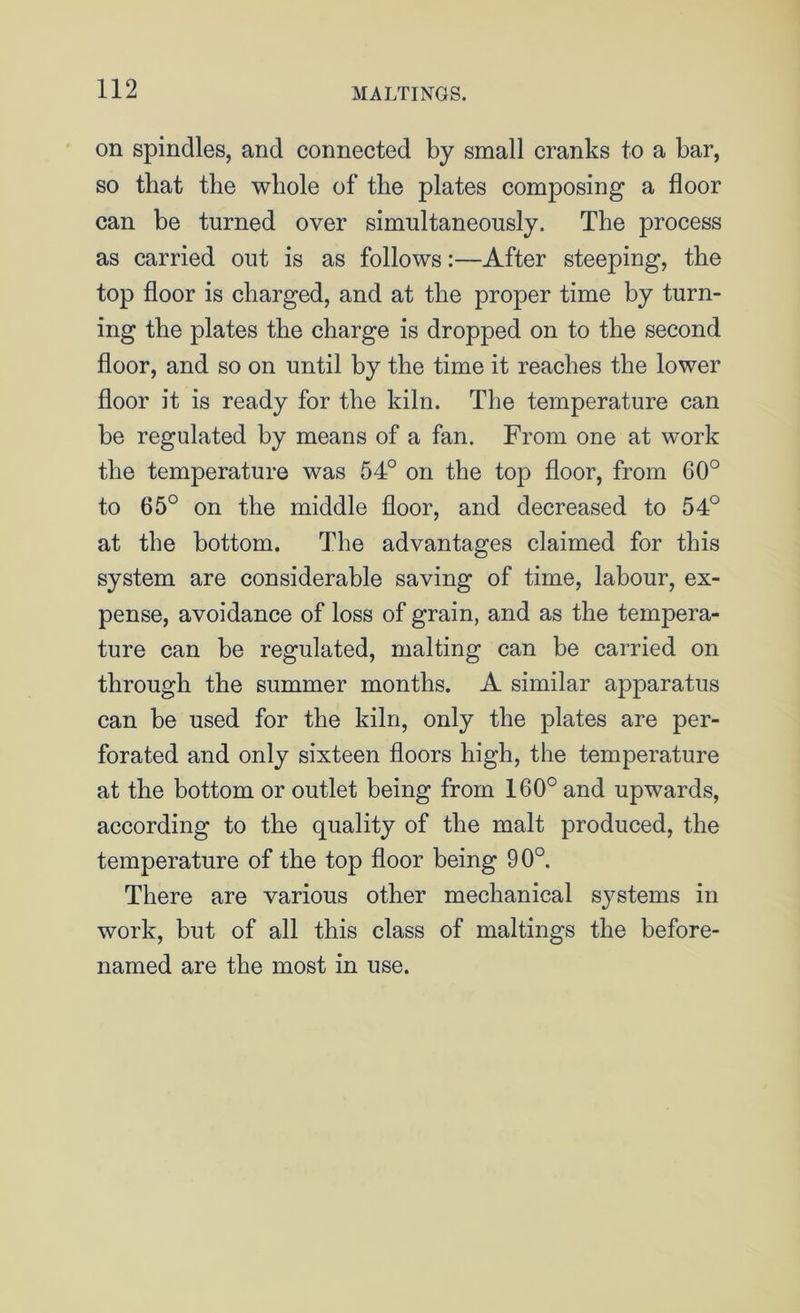 on spindles, and connected by small cranks to a bar, so that the whole of the plates composing a floor can be turned over simultaneously. The process as carried out is as follows:—After steeping, the top floor is charged, and at the proper time by turn- ing the plates the charge is dropped on to the second floor, and so on until by the time it reaches the lower floor it is ready for the kiln. The temperature can be regulated by means of a fan. From one at work the temperature was 54° on the top floor, from 60° to 65° on the middle floor, and decreased to 54° at the bottom. The advantages claimed for this system are considerable saving of time, labour, ex- pense, avoidance of loss of grain, and as the tempera- ture can be regulated, malting can be carried on through the summer months. A similar apparatus can be used for the kiln, only the plates are per- forated and only sixteen floors high, the temperature at the bottom or outlet being from 160° and upwards, according to the quality of the malt produced, the temperature of the top floor being 90°. There are various other mechanical systems in work, but of all this class of makings the before- named are the most in use.