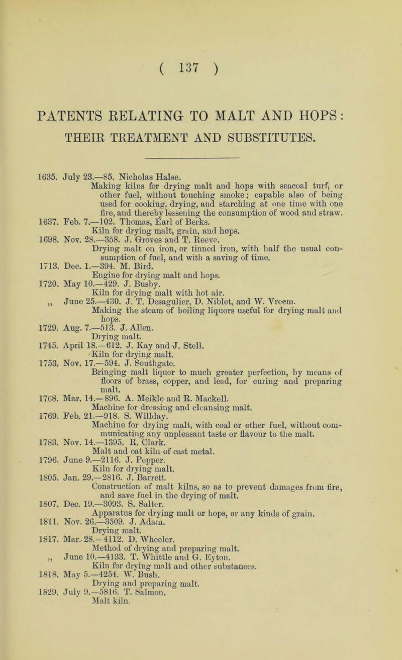 PATENTS RELATING TO MALT AND HOPS: THEIR TREATMENT AND SUBSTITUTES. 1635. July 23.—85. Nicholas Halse. Making kilns for drying malt and hops with seacoal turf* or other fuel, without touching smoke; capable also of being used for cooking, drying, and starching at one time with one fire, and thereby lessening the consumption of wood and straw. 1637. Feb. 7.—102. Thomas, Earl of Berks. Kiln for drying malt, grain, and hops. 1698. Nov. 28.—358. J. Groves and T. Reeve. Drying malt on iron, or tinned iron, with half the usual con- sumption of fuel, and with a saving of time. 1713. Dec. 1.—394. M. Bird. Engine for drying malt and hops. 1720. May 10.—429. J. Busby. Kiln for drying malt with hot air. „ June 25.—430. J. T. Desagulier, D. Niblet, and W. Vreem. Making the steam of boiling liquors useful for drying malt and hops. 1729. Aug. 7.—513. J. Allen. Drying malt. 1745. April 18.—612. J. Kay and-J. Stell. Kiln for drying malt. 1753. Nov. 17.—594. J. Southgate. Bringing malt liquor to much greater perfection, by means of floors of brass, copper, and lead, for curing and preparing malt. 1768. Mar. 14.—896. A. Meikle and R. Mackell. Machine for dressing and cleansing malt. 1769. Feb. 21.—918. S. Willday. Machine for drying malt, with coal or other fuel, without com- municating any unpleasant taste or flavour to the malt. 1783. Nov. 14.—1395. R. Clark. Malt and oat kiln of cast metal. 1796. June 9.—2116. J. Pepper. Kiln for drying malt. 1805. Jan. 29.—2816. J. Barrett. Construction of malt kilns, so as to preveut damages from fire, and save fuel in the drying of malt. 1807. Dec. 19.—3093. S. Salter. Apparatus for drying malt or hops, or any kinds of grain. 1811. Nov. 26.—3509. J. Adam. Drying malt. 1817. Mar. 28.-4112. D. Wheeler. Method of drying and preparing malt. ,, June 10.—4133. T. Whittle and G. Eyton. Kiln for drying malt and other substances. 1818. May 5.-4254. W. Bush. Drying and preparing malt. 1829. July 9.—5816. T. Salmon. Malt kiln.