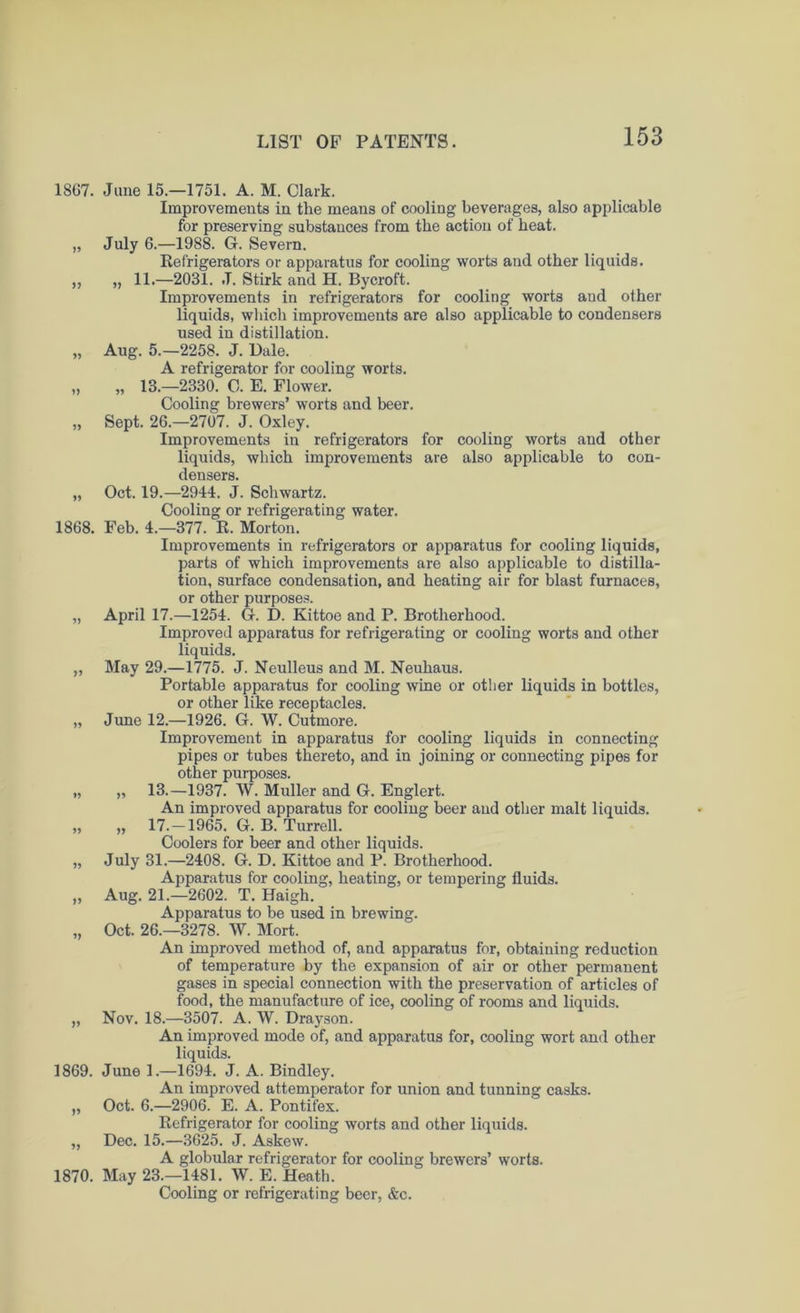 1867. Jane 15.—1751. A. M. Clark. Improvements in the means of cooling beverages, also applicable for preserving substances from the action of heat. „ July 6.—1988. G. Severn. Refrigerators or apparatus for cooling worts and other liquids. ,, „ 11.—2031. J. Stirk and H. Bycroft. Improvements in refrigerators for cooling worts and other liquids, which improvements are also applicable to condensers used in distillation. „ Aug. 5.—2258. J. Bale. A refrigerator for cooling worts. „ „ 13.—2330. C. E. Flower. Cooling brewers’ worts and beer. „ Sept. 26.—2707. J. Oxley. Improvements in refrigerators for cooling worts and other liquids, which improvements are also applicable to con- densers. „ Oct. 19.—2944. J. Schwartz. Cooling or refrigerating water. 1868. Feb. 4.-377. R. Morton. Improvements in refrigerators or apparatus for cooling liquids, parts of which improvements are also applicable to distilla- tion, surface condensation, and heating air for blast furnaces, or other purposes. „ April 17.—1254. G. D. Kittoe and P. Brotherhood. Improved apparatus for refrigerating or cooling worts and other liquids. „ May 29.—1775. J. Neulleus and M. Neuhaus. Portable apparatus for cooling wine or other liquids in bottles, or other like receptacles. „ June 12.—1926. G. W. Cutmore. Improvement in apparatus for cooling liquids in connecting pipes or tubes thereto, and in joining or connecting pipes for other purposes. „ „ 13.—1937. W. Muller and G. Englert. An improved apparatus for cooling beer and other malt liquids. „ „ 17.-1965. G. B. Turrell. Coolers for beer and other liquids. „ July 31.—2408. G. D. Kittoe and P. Brotherhood. Apparatus for cooling, heating, or tempering fluids. „ Aug. 21.—2602. T. Haigh. Apparatus to be used in brewing. „ Oct. 26.-3278. W. Mort. An improved method of, and apparatus for, obtaining reduction of temperature by the expansion of air or other permanent gases in special connection with the preservation of articles of food, the manufacture of ice, cooling of rooms and liquids. „ Nov. 18.—3507. A. W. Drayson. An improved mode of, and apparatus for, cooling wort and other liquids. 1869. June 1.—1694. J. A. Bindley. An improved attemperator for union and tunning casks. „ Oct. 6.—2906. E. A. Pontifex. Refrigerator for cooling worts and other liquids. „ Dec. 15.—3625. J. Askew. A globular refrigerator for cooling brewers’ worts. 1870. May 23.—1481. W. E. Heath. Cooling or refrigerating beer, &c.