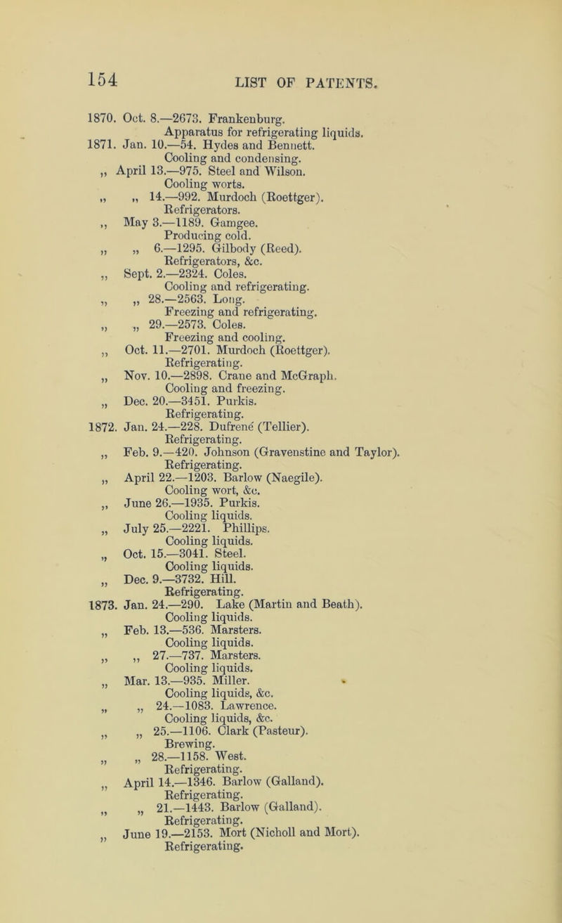 1870. Oct. 8.—2673. Frankenburg. Apparatus for refrigerating liquids. 1871. Jan. 10.—54. Hydes and Bennett. Cooling and condensing. „ April 13.—975. Steel and Wilson. Cooling worts. „ „ 14.—992. Murdoch (Eoettger). Refrigerators. ,, May 3.—1189. Gamgee. Producing cold. „ „ 6.—1295. Gilbody (Reed). Refrigerators, &c. „ Sept. 2.-2324. Coles. Cooling and refrigerating. „ „ 28.—2563. Long. Freezing and refrigerating. „ „ 29.-2573. Coles. Freezing and cooling. ,, Oct. 11.—2701. Murdoch (Roettger). Refrigerating. „ Nov. 10.—2898. Crane and McGraph. Cooling and freezing. „ Dec. 20.—3451. Purkis. Refrigerating. 1872. Jan. 24.—228. Dufrene (Tellier). Refrigerating. „ Feb. 9.—420. Johnson (Gravenstine and Taylor). Refrigerating. „ April 22.—1203. Barlow (Naegile). Cooling wort, &c. „ June 26.—1935. Purkis. Cooling liquids. „ July 25.—2221. Phillips. Cooling liquids. „ Oct. 15.—3041. Steel. Cooling liquids. „ Dec. 9.-3732. Hill. Refrigerating. 1873. Jan. 24.—290. Lake (Martin and Beath). Cooling liquids. „ Feb. 13.—536. Marsters. Cooling liquids. „ „ 27.-737. Marsters. Cooling liquids. „ Mar. 13.—935. Miller. Cooling liquids, &c. „ „ 24.—1083. Lawrence. Cooling liquids, &c. „ „ 25.—1106. Clark (Pasteur). Brewing. „ „ 28.—1158. West. Refrigerating. „ April 14.—1346. Barlow (Gallaud). Refrigerating. „ „ 21.—1443. Barlow (Galland). Refrigerating. „ June 19.—2153. Mort (Nicholl and Mort). Refrigerating.